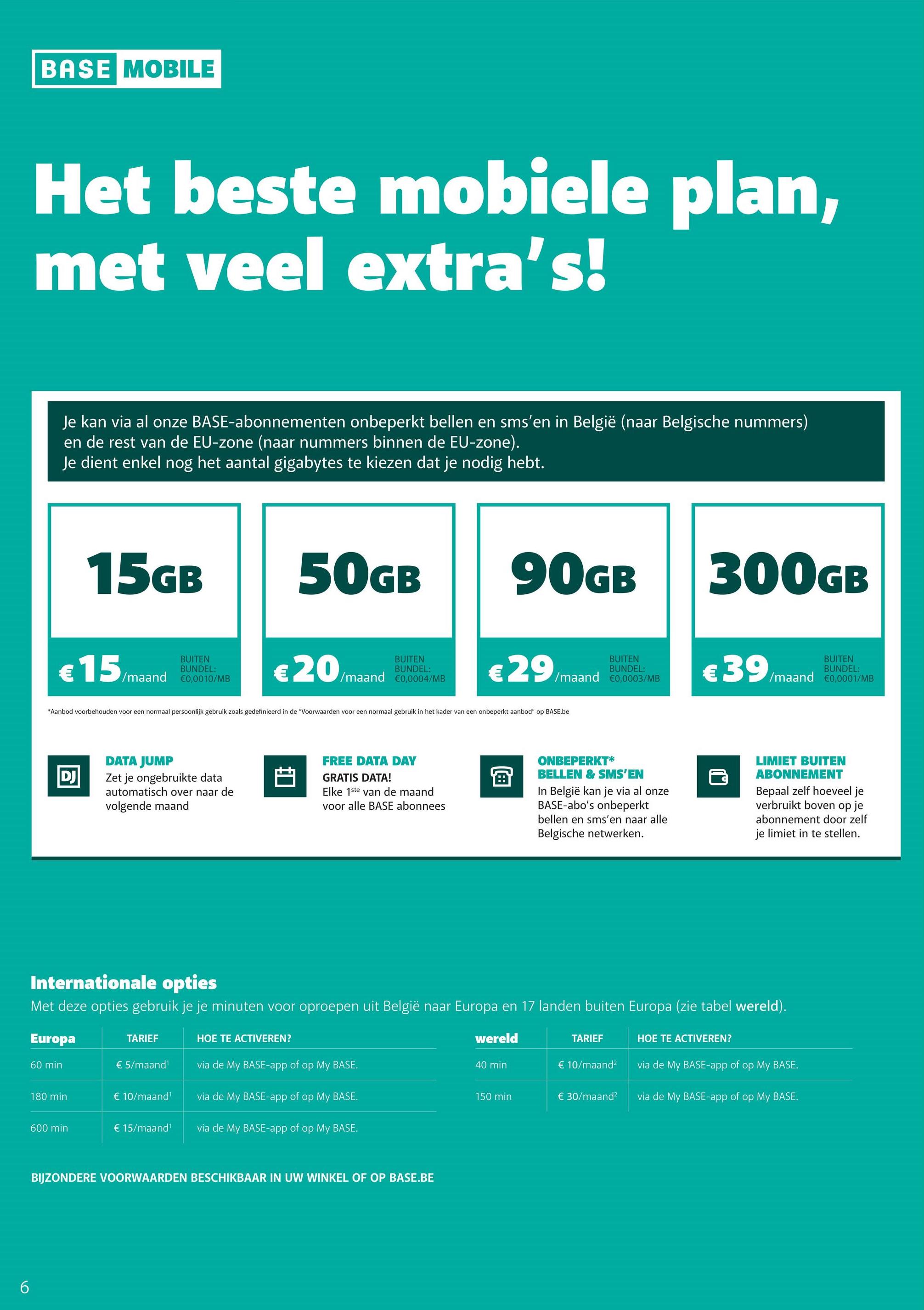 6
BASE MOBILE
Het beste mobiele plan,
met veel extra's!
Je kan via al onze BASE-abonnementen onbeperkt bellen en sms'en in België (naar Belgische nummers)
en de rest van de EU-zone (naar nummers binnen de EU-zone).
Je dient enkel nog het aantal gigabytes te kiezen dat je nodig hebt.
15GB
€
15/m
/maand
BUITEN
BUNDEL:
€0,0010/MB
50GB
€20
BUITEN
BUNDEL:
/maand €0,0004/MB
90GB
€29
BUITEN
BUNDEL:
/maand €0,0003/MB
*Aanbod voorbehouden voor een normaal persoonlijk gebruik zoals gedefinieerd in de "Voorwaarden voor een normaal gebruik in het kader van een onbeperkt aanbod" op BASE.be
DJ
DATA JUMP
Zet je ongebruikte data
automatisch over naar de
volgende maand
FREE DATA DAY
GRATIS DATA!
Elke 1ste van de maand
voor alle BASE abonnees
B
ONBEPERKT*
BELLEN & SMS'EN
In België kan je via al onze
BASE-abo's onbeperkt
bellen en sms'en naar alle
Belgische netwerken.
300GB
€39
للما
BUITEN
BUNDEL:
/maand €0,0001/MB
LIMIET BUITEN
ABONNEMENT
Bepaal zelf hoeveel je
verbruikt boven op je
abonnement door zelf
je limiet in te stellen.
Internationale opties
Met deze opties gebruik je je minuten voor oproepen uit België naar Europa en 17 landen buiten Europa (zie tabel wereld).
Europa
TARIEF
HOE TE ACTIVEREN?
wereld
TARIEF
HOE TE ACTIVEREN?
60 min
€ 5/maand¹
via de My BASE-app of op My BASE.
40 min
€ 10/maand²
via de My BASE-app of op My BASE.
180 min
€ 10/maand¹
via de My BASE-app of op My BASE.
150 min
€ 30/maand²
via de My BASE-app of op My BASE.
600 min
€ 15/maand¹
via de My BASE-app of op My BASE.
BIJZONDERE VOORWAARDEN BESCHIKBAAR IN UW WINKEL OF OP BASE.BE