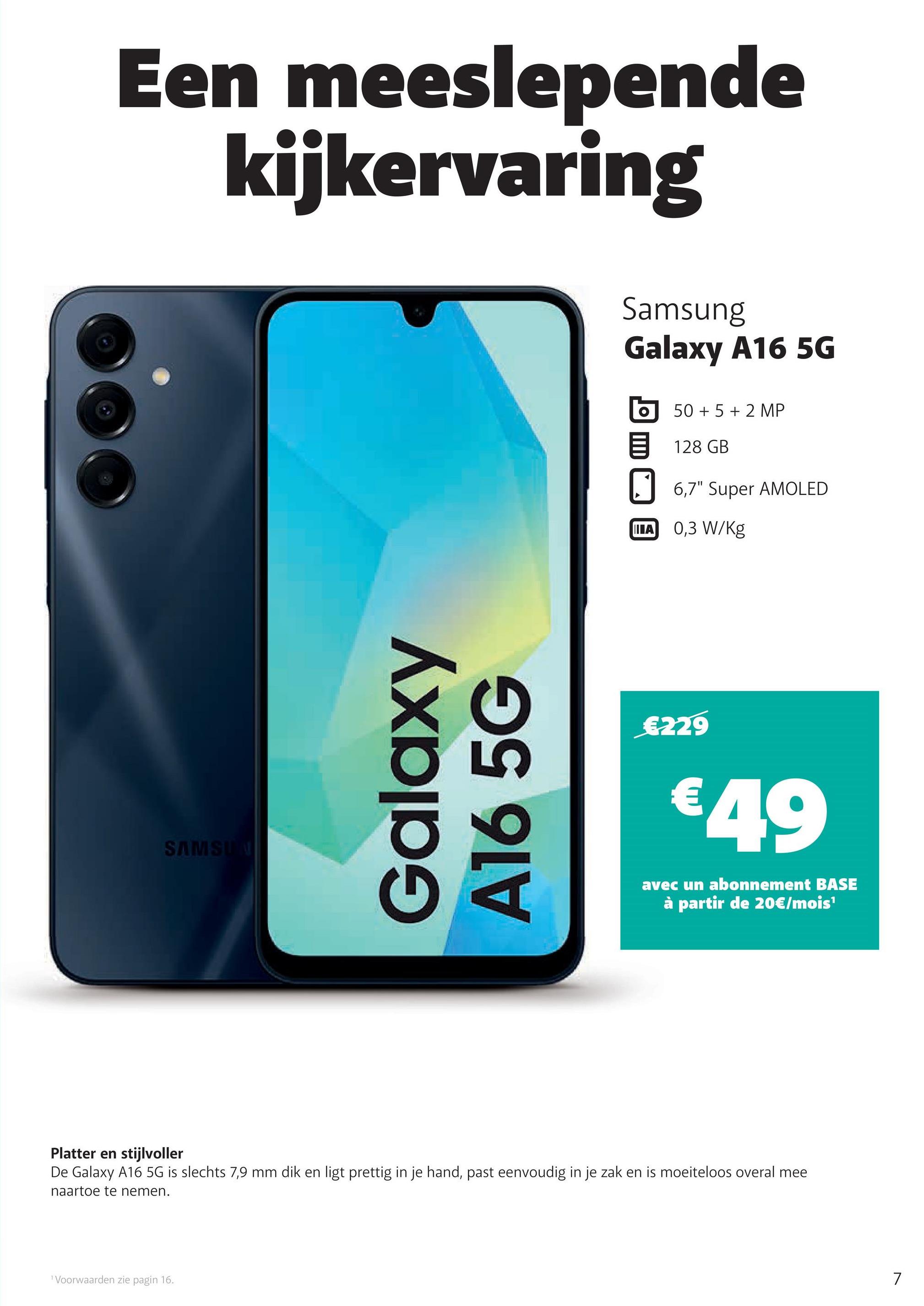 Een meeslepende
kijkervaring
SAMSUN
Galaxy
A16 5G
Samsung
Galaxy A16 5G
50+ 5+2 MP
128 GB
☐ 6,7" Super AMOLED
IIIA
0,3 W/Kg
€229
€49
avec un abonnement BASE
à partir de 20€/mois¹
Platter en stijlvoller
De Galaxy A16 5G is slechts 7,9 mm dik en ligt prettig in je hand, past eenvoudig in je zak en is moeiteloos overal mee
naartoe te nemen.
Voorwaarden zie pagin 16.
7