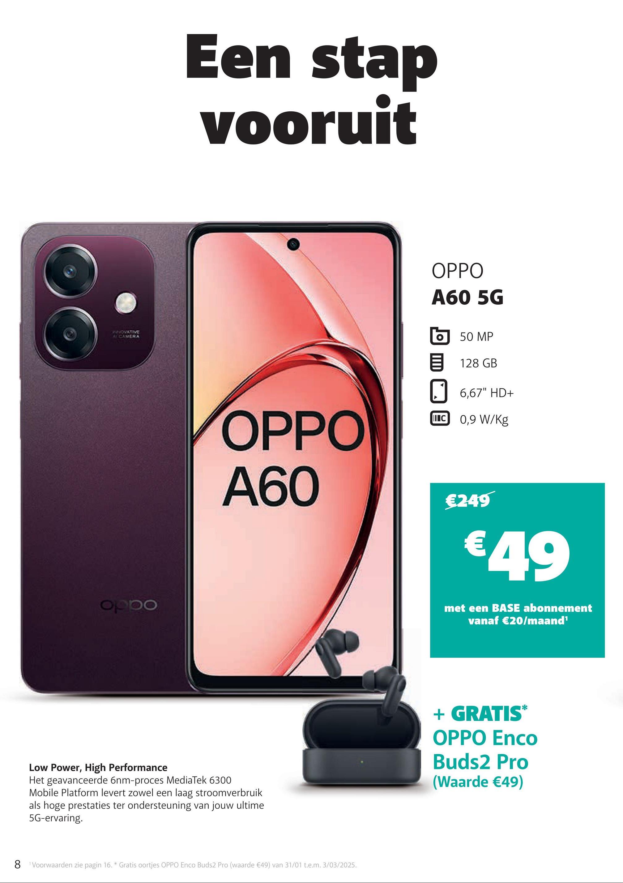 NOVATIVE
CAMERA
oppo
Een stap
vooruit
OPPO
A60 5G
OPPO
A60
50 MP
目 128 GB
6,67" HD+
II C 0,9 W/kg
€249
€49
met een BASE abonnement
vanaf €20/maand¹
Low Power, High Performance
Het geavanceerde 6nm-proces MediaTek 6300
Mobile Platform levert zowel een laag stroomverbruik
als hoge prestaties ter ondersteuning van jouw ultime
5G-ervaring.
8 Voorwaarden zie pagin 16. * Gratis oortjes OPPO Enco Buds2 Pro (waarde €49) van 31/01 t.e.m. 3/03/2025.
+ GRATIS*
OPPO Enco
Buds2 Pro
(Waarde €49)