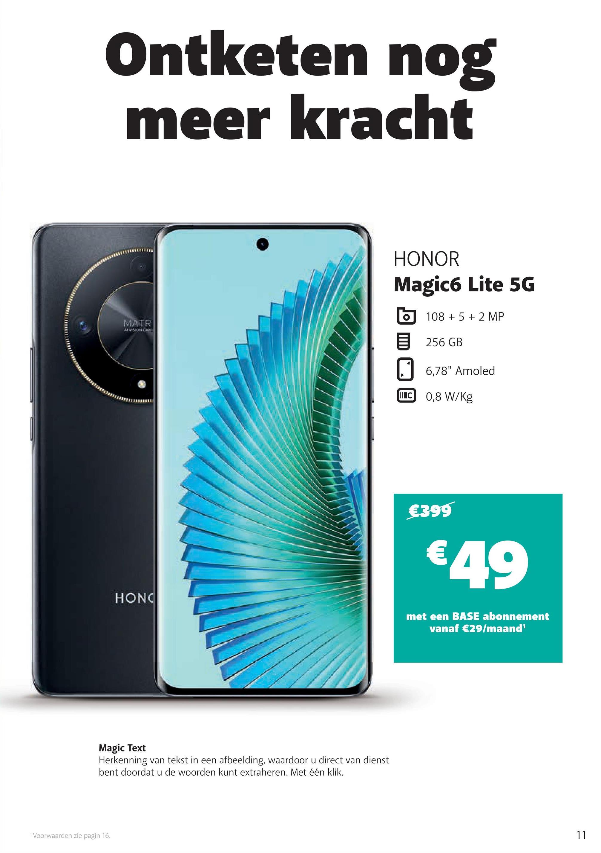 Ontketen nog
meer kracht
MATR
VISION CAME
HONOR
Magic6 Lite 5G
10852 MP
目 256 GB
6,78" Amoled
IC 0,8 W/Kg
€399
€49
HONO
met een BASE abonnement
vanaf €29/maand¹
Magic Text
Herkenning van tekst in een afbeelding, waardoor u direct van dienst
bent doordat u de woorden kunt extraheren. Met één klik.
Voorwaarden zie pagin 16.
11