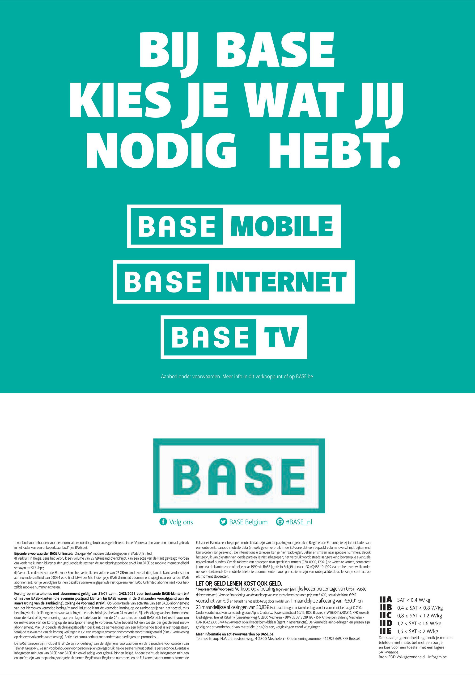 BIJ BASE
KIES JE WAT JIJ
NODIG
HEBT.
BASE MOBILE
BASE INTERNET
BASE TV
Aanbod onder voorwaarden. Meer info in dit verkooppunt of op BASE.be
BASE
f Volg ons
BASE Belgium
#BASE_nl
1. Aanbod voorbehouden voor een normaal persoonlijk gebruik zoals gedefinieerd in de "Voorwaarden voor een normaal gebruik
in het kader van een onbeperkt aanbod" (zie BASE.be).
Bijzondere voorwaarden BASE Unlimited: Onbeperkte* mobiele data inbegrepen in BASE Unlimited:
(1) Verbruik in België: Eens het verbruik een volume van 25 GB/maand overschrijdt, kan een actie van de klant gevraagd worden
om verder te kunnen blijven surfen gedurende de rest van de aanrekeningsperiode en/of kan BASE de mobiele internetsnelheid
verlagen tot 512 kbps;
(II) Verbruik in de rest van de EU-zone: Eens het verbruik een volume van 27 GB/maand overschrijdt, kan de klant verder surfen
aan normale snelheid aan 0,0054 euro (incl. btw) per MB. Indien je je BASE Unlimited abonnement wijzigt naar een ander BASE
abonnement, kan je vervolgens binnen dezelfde aanrekeningsperiode niet opnieuw een BASE Unlimited abonnement voor het-
zelfde mobiele nummer activeren.
Korting op smartphones met abonnement geldig van 31/01 t.e.m. 2/03/2025 voor bestaande BASE-klanten en/
of nieuwe BASE-klanten (die evenmin postpaid klanten bij BASE waren in de 3 maanden voorafgaand aan de
aanvaarding van de aanbieding), zolang de voorraad strekt). Op voorwaarde van activatie van een BASE-abonnement
van het hierboven vermelde bedrag/maand, krijgt de klant de vermelde korting op de aankoopprijs van het toestel, mits
betaling via domiciliëring en mits aanvaarding van een afschrijvingstabelvan 24 maanden. Bij beëindiging van het abonnement
door de klant of bij verandering naar een lager tariefplan binnen de 24 maanden, behoudt BASE zich het recht voor om
de restwaarde van de korting op de smartphone terug te vorderen. Actie beperkt tot één toestel per geactiveerd nieuw
abonnement. Max. 3 lopende afschrijvingstabellen per klant; de aanvaarding van een bijkomende tabel is niet toegestaan,
tenzij de restwaarde van de korting verkregen n.a.v. een vroegere smartphonepromotie wordt terugbetaald (d.m.v. verrekening
op de eerstvolgende aanrekening). Actie niet cumuleerbaar met andere aanbiedingen en promoties..
De BASE tarieven zijn inclusief BTW. Ze zijn onderhevig aan de algemene voorwaarden en de bijzondere voorwaarden van
Telenet Group NV. Ze zijn voorbehouden voor persoonlijk en privégebruik. Na de eerste minuut betaal je per seconde. Eventuele
inbegrepen minuten van BASE naar BASE zijn enkel geldig voor gebruik binnen België. Andere eventuele inbegrepen minuten
en sms'en zijn van toepassing voor gebruik binnen België (naar Belgische nummers) en de EU-zone (naar nummers binnen de
EU-zone). Eventuele inbegrepen mobiele data zijn van toepassing voor gebruik in België en de EU-zone, tenzij in het kader van
een onbeperkt aanbod mobiele data (in welk geval verbruik in de EU-zone dat een bepaald volume overschrijdt bijkomend
kan worden aangerekend). De internationale tarieven, kan je hier raadplegen. Bellen en sms'en naar speciale nummers, alsook
het gebruik van diensten van derde partijen, is niet inbegrepen; het verbruik wordt steeds aangerekend bovenop je eventuele
tegoed en/of bundels. Om de tarieven van oproepen naar speciale nummers (070, 0900, 1207...), te weten te komen, contacteer
je ons via de klantenzone of bel je naar 1999 via BASE (gratis in België) of naar +32 (0)486 19 1999 via om het even welk ander
netwerk (betalend). De mobiele telefonie abonnementen voor particulieren zijn van onbepaalde duur. Je kan je contract op
elk moment stopzetten.
LET OP, GELD LENEN KOST OOK GELD.
* Representatief voorbeeld: Verkoop op afbetaling tegen een jaarlijks kostenpercentage van 0% (= vaste
debetrentevoet). Voor de financiering van de aankoop van een toestel met contante prijs van € 609, betaalt de klant een
voorschot van € 9 en betaalt hij het saldo terug door middel van 1 maandelijkse aflossing van €30,91 en
23 maandelijkse aflossingen van 30,83€. Het totaal terug te betalen bedrag, zonder voorschot, bedraagt € 740.
Onder voorbehoud van aanvaarding door Alpha Credit n.v. (Ravensteinstraat 60/15, 1000 Brussel, BTW BE 0445.781.316, RPR Brussel),
kredietgever. Telenet Retail nv (Liersesteenweg 4, 2800 Mechelen - BTW BE 0813 219 195 - RPR Antwerpen, afdeling Mechelen -
IBAN BE42 2350 3744 6254) treedt op als kredietbemiddelaar (agent in nevenfunctie). De vermelde aanbiedingen en prijzen zijn
geldig onder voorbehoud van materiële (druk)fouten, vergissingen en/of wijzigingen.
Meer informatie en actievoorwaarden op BASE.be
Telenet Group N.V. Liersesteenweg, 4 2800 Mechelen - Ondernemingsnummer 462.925.669, RPR Brussel.
A SAT 0,4 W/kg
IB 0,4 SAT < 0,8 W/kg
IC 0,8 SAT < 1,2 W/kg
ID 1,2 SAT < 1,6 W/kg
E 1,6 SAT < 2 W/kg
Denk aan je gezondheid - gebruik je mobiele
telefoon met mate, bel met een oortje
en kies voor een toestel met een lagere
SAT-waarde.
Bron: FOD Volksgezondheid - infogsm.be