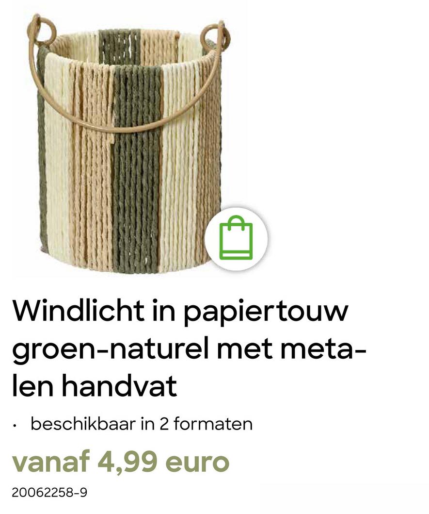 B
Windlicht in papiertouw
groen-naturel met meta-
len handvat
•
beschikbaar in 2 formaten
vanaf 4,99 euro
20062258-9