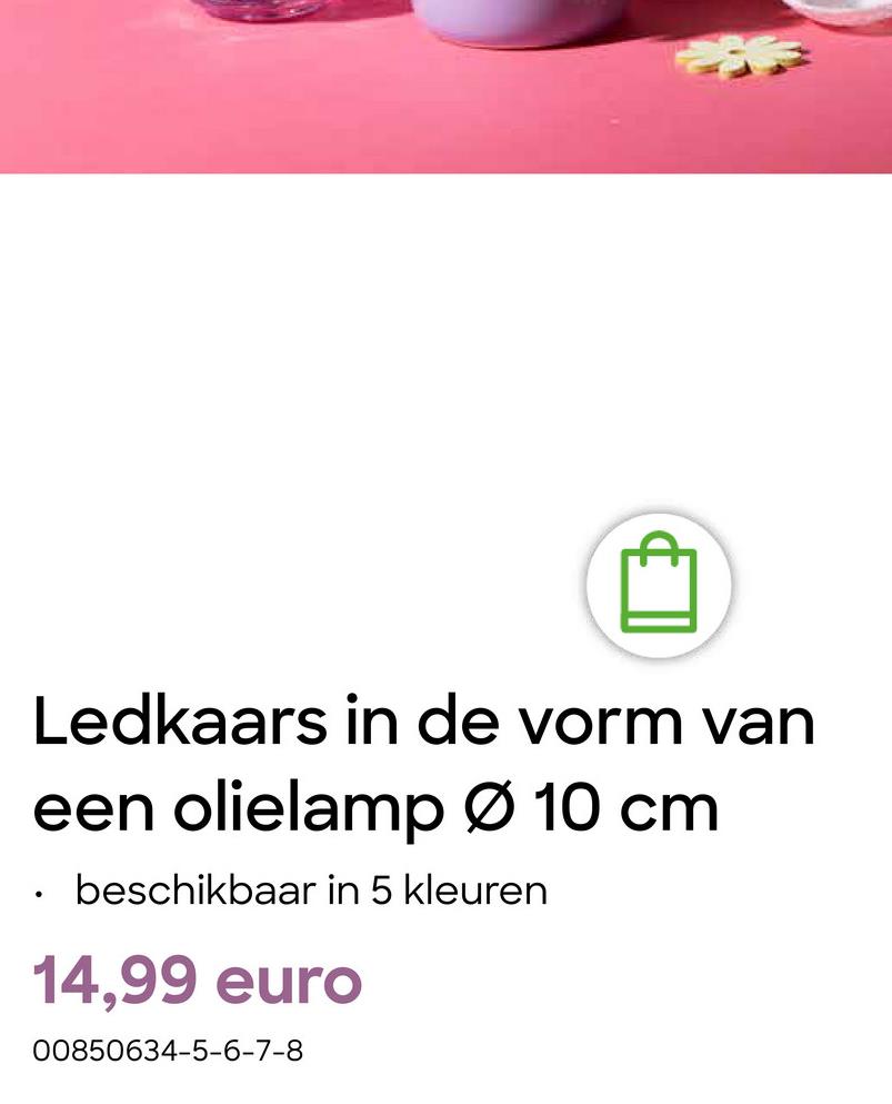 •
Ledkaars in de vorm van
een olielamp Ø 10 cm
beschikbaar in 5 kleuren
14,99 euro
00850634-5-6-7-8