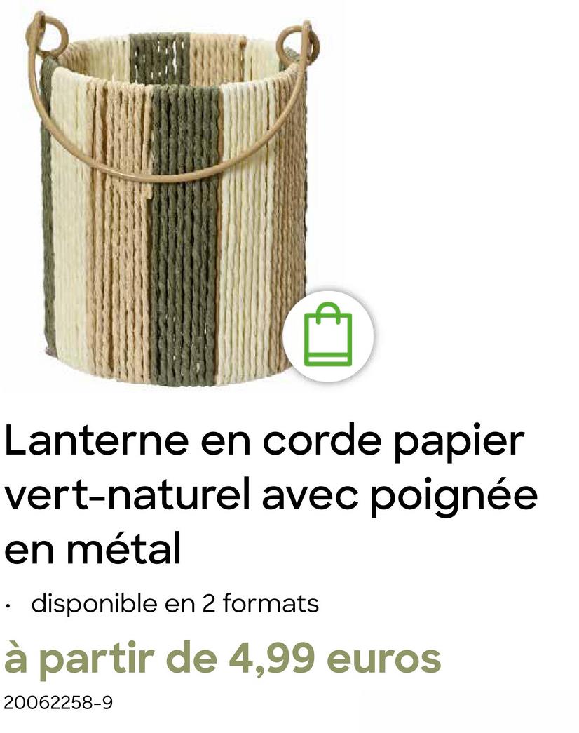 Lanterne en corde papier
vert-naturel avec poignée
en métal
⚫ disponible en 2 formats
à partir de 4,99 euros
20062258-9