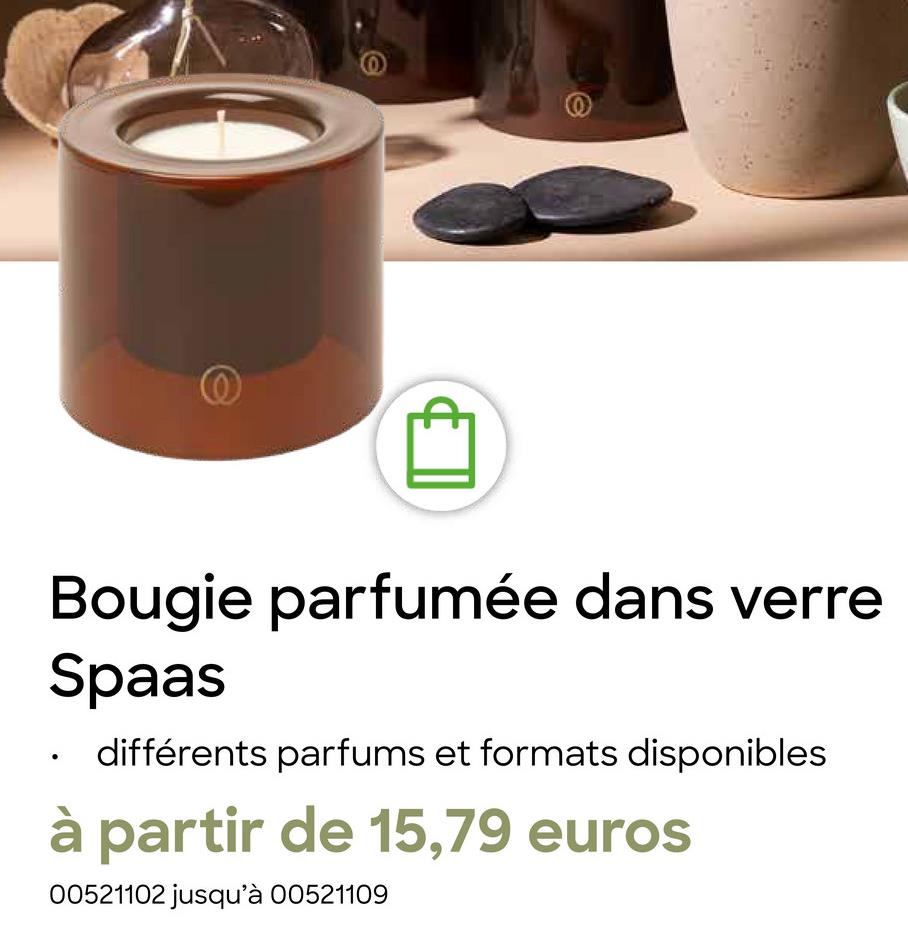 @
.
Bougie parfumée dans verre
Spaas
différents parfums et formats disponibles
à partir de 15,79 euros
00521102 jusqu'à 00521109