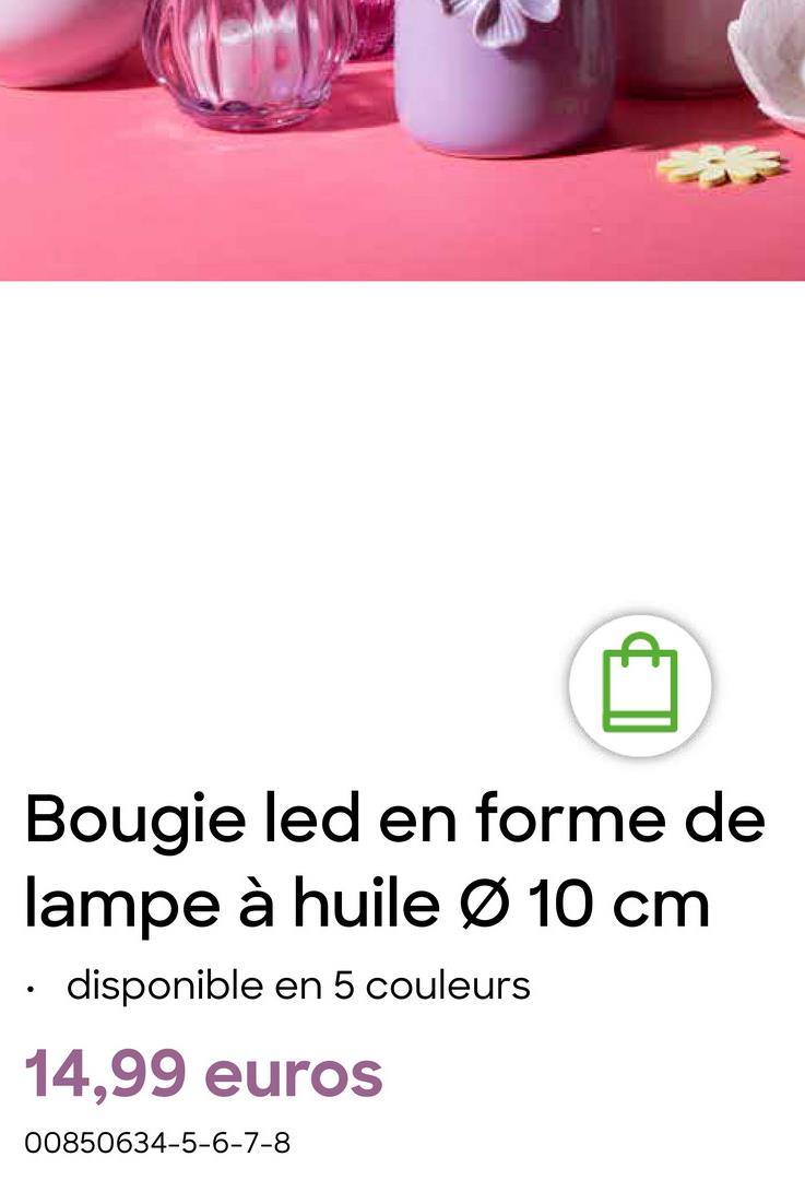 B
Bougie led en forme de
lampe à huile Ø 10 cm
disponible en 5 couleurs
14,99 euros
00850634-5-6-7-8