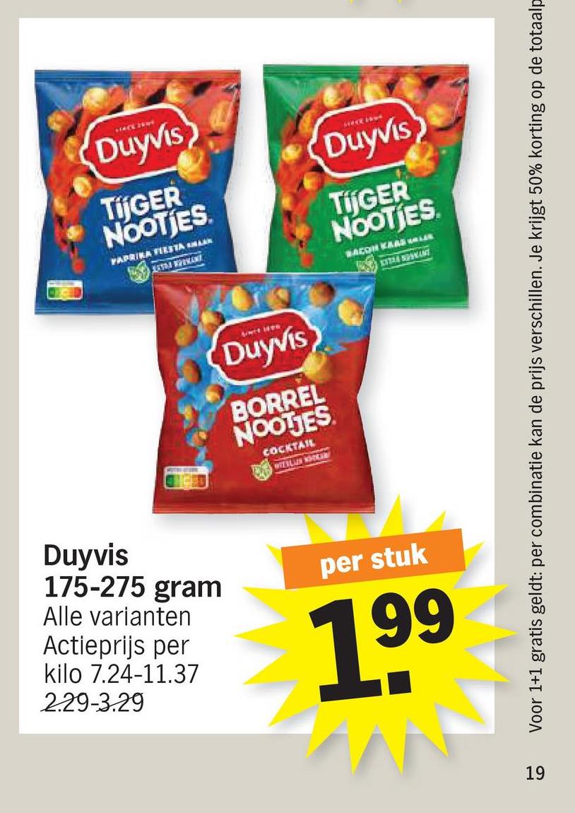 Duyvis
TijGER
NOOTIES
FAPRIKA FIESTA MAK
1830S WREMANT
MATTE RAW
Duyvis
TijGER
NOOTIES
BACON KARS WALER
Lact Men
Duyvis
BORREL
NOOTJES
COCKTAIL
WIELLIER NOTEER!
Duyvis
175-275 gram
Alle varianten
Actieprijs per
kilo 7.24-11.37
2.29-3.29
per stuk
199
19
Voor 1+1 gratis geldt: per combinatie kan de prijs verschillen. Je krijgt 50% korting op de totaalp