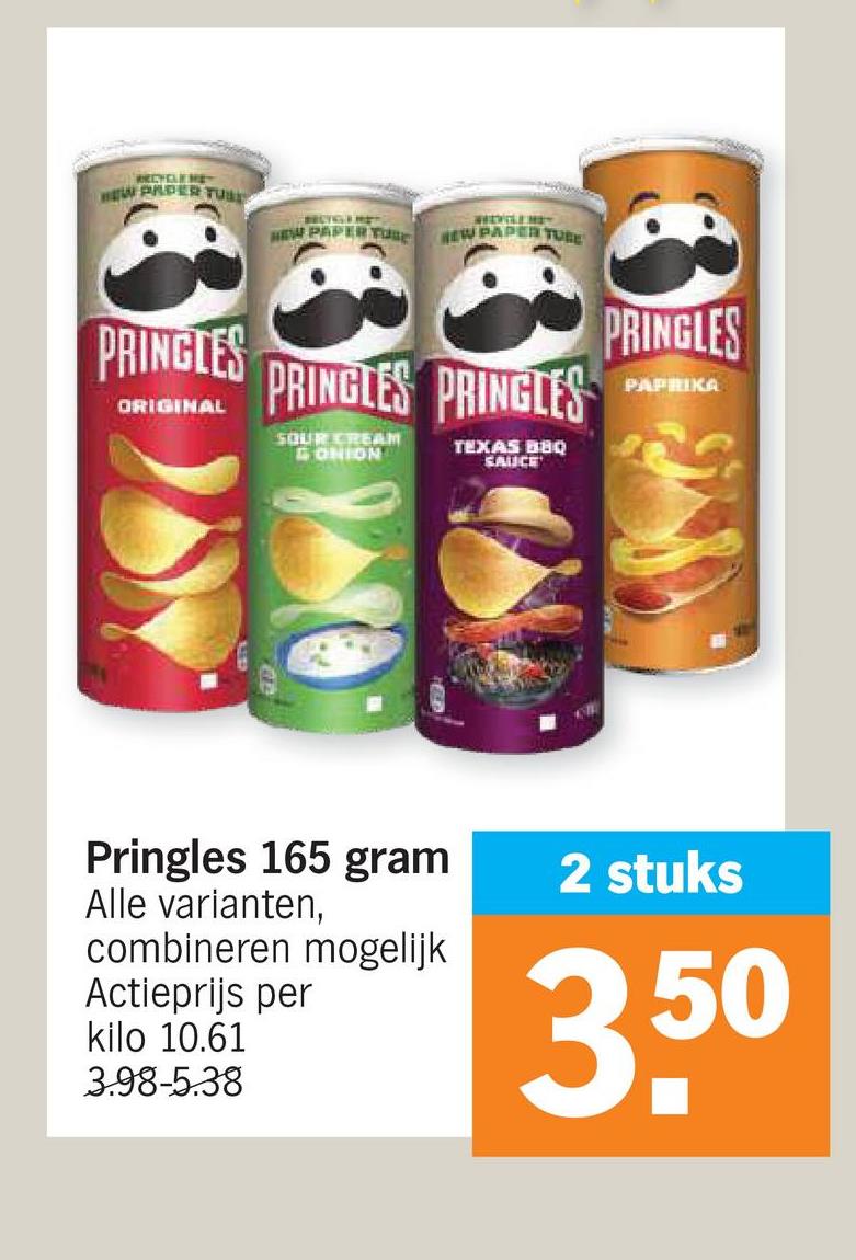 RECYCLEME
HEW PADER TUS
PRINGLES
ORIGINAL
HEW PAPERTURE REW PAPERTURE
PRINGLES PRINGLES
PRINGLES
PAPRIKA
SOUR CREAM
ONION
TEXAS BBQ
SAUCE
Pringles 165 gram
Alle varianten,
combineren mogelijk
Actieprijs per
kilo 10.61
3.98-5.38
2 stuks
3,50