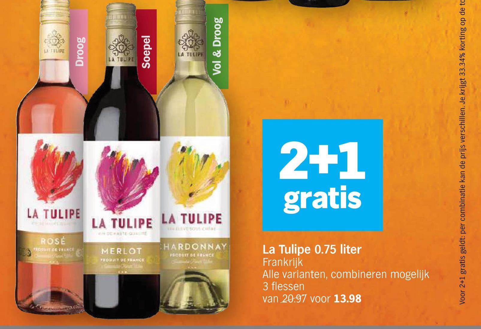 LA TULIPE
Droog
LA TULIPE
Soepel
LA TULIPE
Vol & Droog
LA TULIPE
ROSÉ
PARIT OF FRENCE
LA TULIPE LA TULIPE
VINSCHAUTE QUITE
LEVEOUS CHANE
MERLOT
PRODUIT DE FRANCE
HARDONNAY
PRODUIT DE FRANCE
2+1
gratis
La Tulipe 0.75 liter
Frankrijk
Alle varianten, combineren mogelijk
3 flessen
van 20.97 voor 13.98
Voor 2+1 gratis geldt: per combinatie kan de prijs verschillen. Je krijgt 33.34% korting op de to