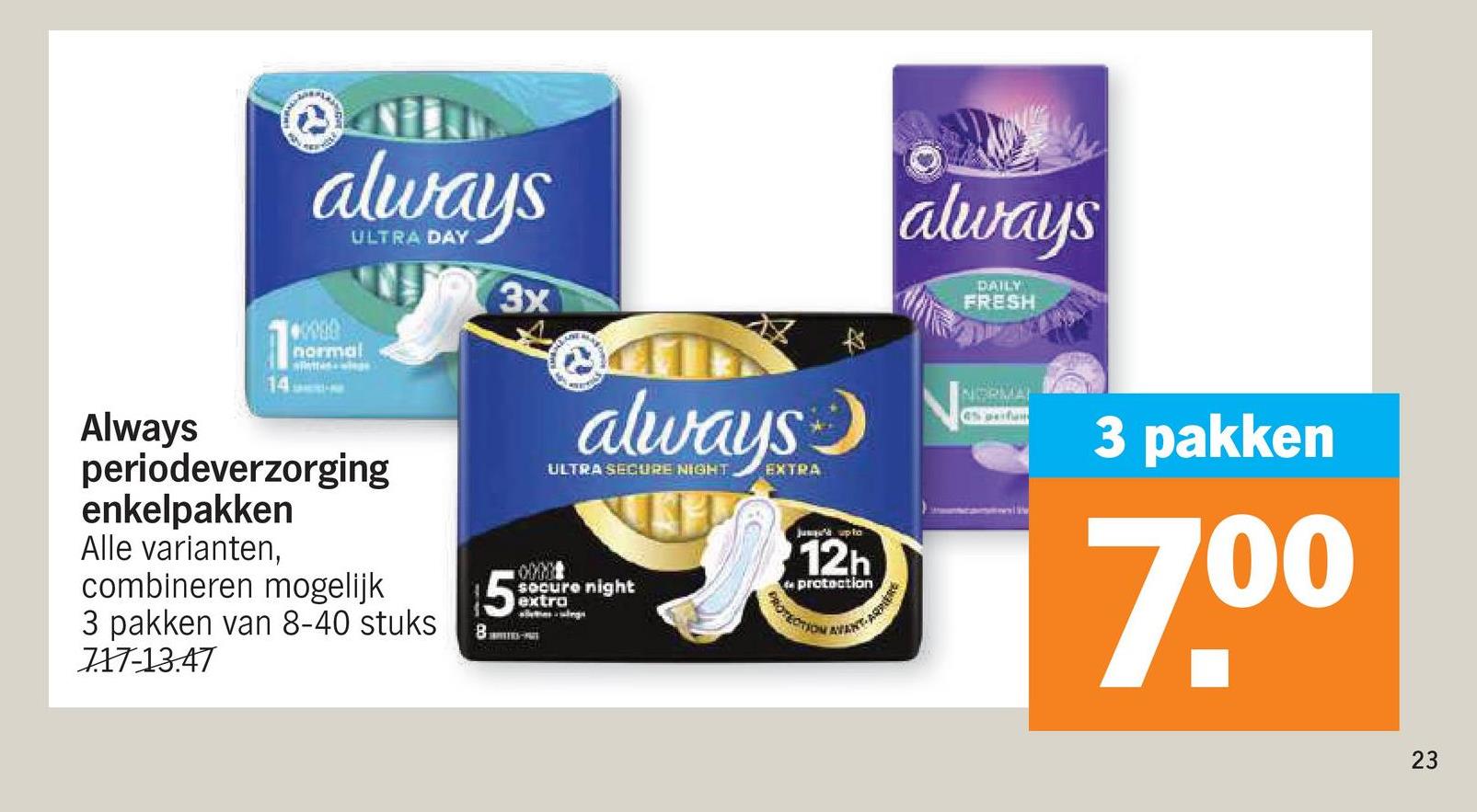 always
normal
14
ULTRA DAY
3x
always
ULTRA SECURE NIGHT EXTRA
always
DAILY
FRESH
Always
periodeverzorging
enkelpakken
Alle varianten,
combineren mogelijk
3 pakken van 8-40 stuks
717-13.47
secure night
extra
BARIO-AR
12h
de protection
PROTECTION
AFENT-ARRERE
NORMA
6% perfam
3 pakken
7.0⁰
23
23