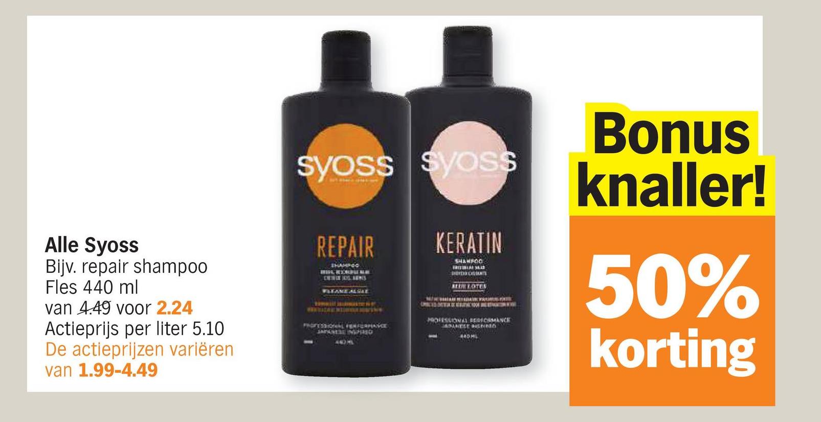 Alle Syoss
Bijv. repair shampoo
Fles 440 ml
van 4.49 voor 2.24
Actieprijs per liter 5.10
De actieprijzen variëren
van 1.99-4.49
Syoss Syoss
REPAIR
SHAMPOO
WREAME ALGAE
PROFESSIONAL PERFORMANCE
JAPANESE INSPIRED
440 HL
KERATIN
SHAMPOO
BELOTES
PROFESSIONAL PERFORMANCE
BOLHESE Hatereth
440M
Bonus
knaller!
50%
korting