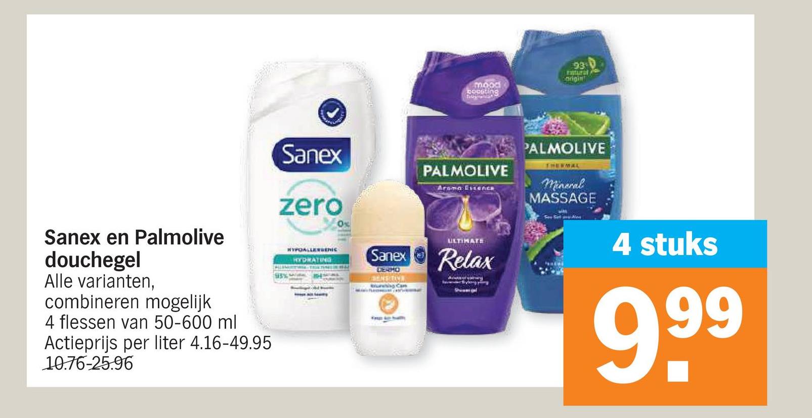 93-0
mood
boosting
origin
Sanex en Palmolive
douchegel
Alle varianten,
combineren mogelijk
4 flessen van 50-600 ml
Actieprijs per liter 4.16-49.95
10.76-25.96
Sanex
zero
HYPOALLERGENIC
HYDRATING
Ox
Sanex
GERMO
SENSITION
ring Can
PALMOLIVE
Aroma EssEACH
PALMOLIVE
THERMAL
Mineral
MASSAGE
ULTIMATE
Relax
4 stuks
999