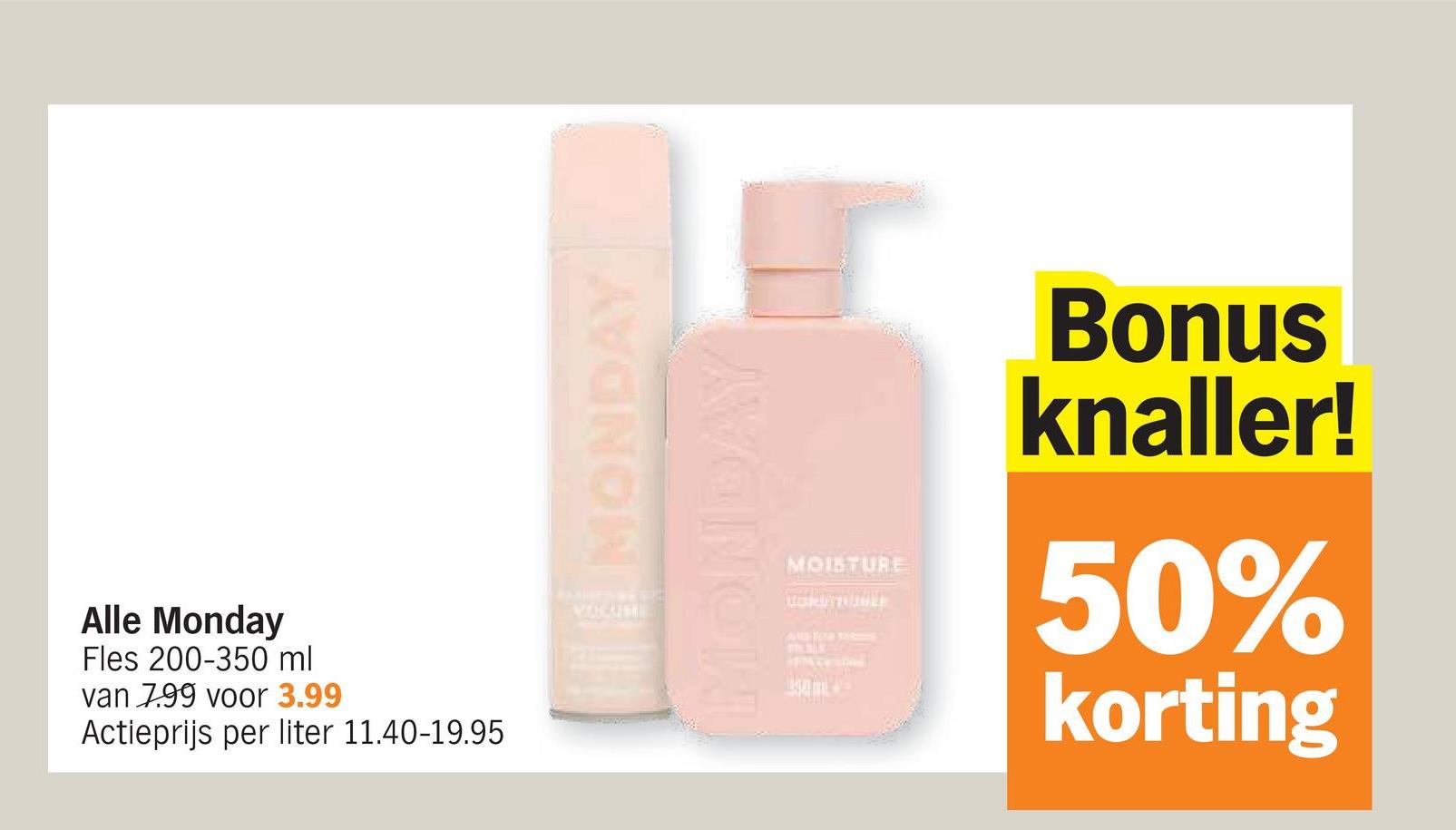 Alle Monday
Fles 200-350 ml
van 7.99 voor 3.99
Actieprijs per liter 11.40-19.95
MONDAY
VOCATME
MONDAY
MOISTURE
CORDTUBER
Bonus
knaller!
50%
korting