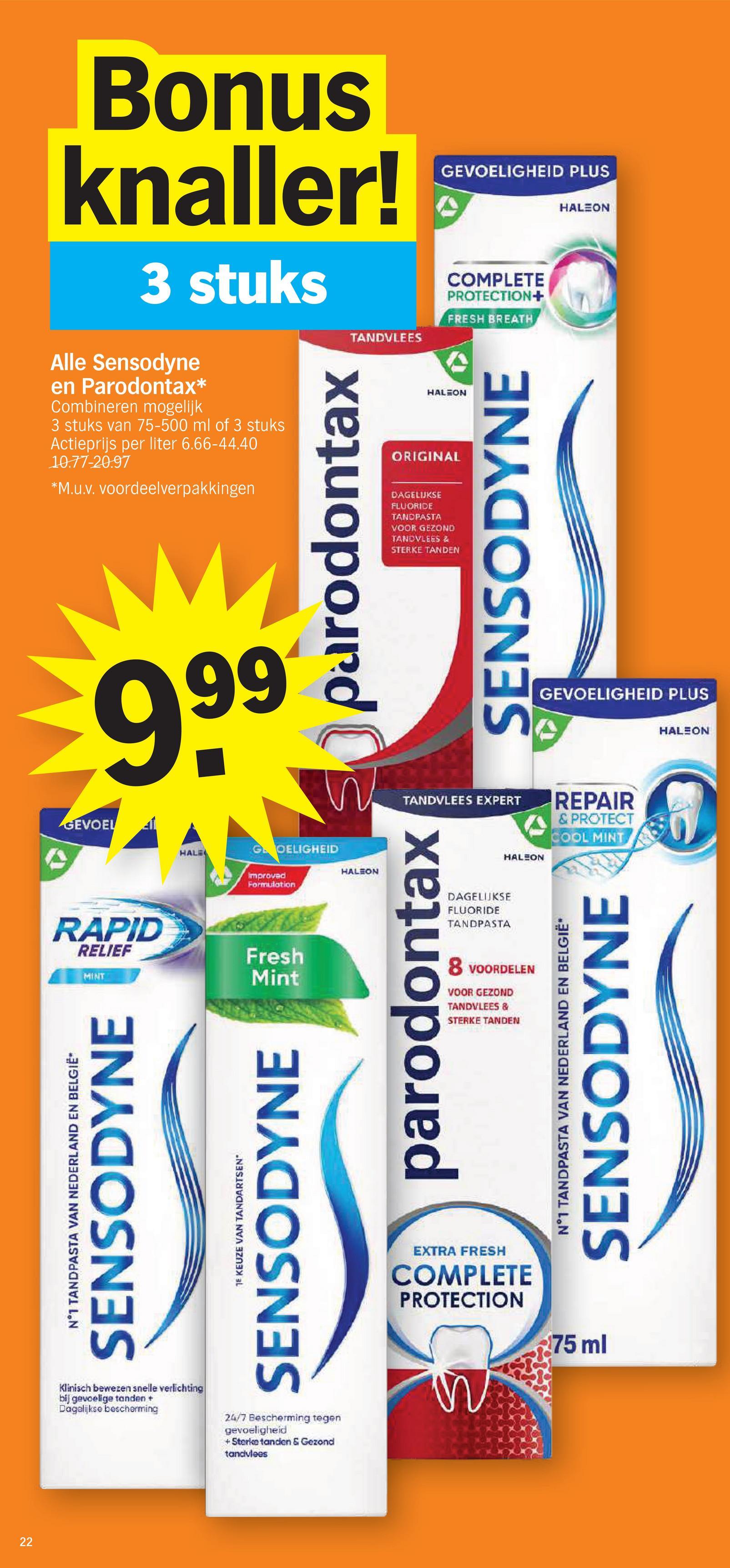 22
22
N°1 TANDPASTA VAN NEDERLAND EN BELGIË*
SENSODYNE
TE KEUZE VAN TANDARTSEN"
SENSODYNE
EXTRA FRESH
COMPLETE
PROTECTION
75 ml
MINT
Mint
RAPID
RELIEF
Fresh
HALE
GOELIGHEID
Improved
Formulation
HALEON
parodontax
8 VOORDELEN
VOOR GEZOND
TANDVLEES &
STERKE TANDEN
DAGELIJKSE
FLUORIDE
TANDPASTA
N°1 TANDPASTA VAN NEDERLAND EN BELGIË*
SENSODYNE
GEVOEL
Bonus
knaller!
3 stuks
Alle Sensodyne
en Parodontax*
Combineren mogelijk
3 stuks van 75-500 ml of 3 stuks
Actieprijs per liter 6.66-44.40
10.77-20.97
*M.u.v. voordeelverpakkingen
999
TANDVLEES
COMPLETE
PROTECTION+
FRESH BREATH
HALEON
ORIGINAL
SENSODYNE
Sparodontax
TANDVLEES EXPERT
HALEON
REPAIR
& PROTECT
COOL MINT
HALEON
GEVOELIGHEID PLUS
DAGELIJKSE
FLUORIDE
TANDPASTA
VOOR GEZOND
TANDVLEES &
STERKE TANDEN
HALEON
GEVOELIGHEID PLUS
Klinisch bewezen snelle verlichting
bij gevoelige tanden +
Dagelijkse bescherming
24/7 Bescherming tegen
gevoeligheid
+ Sterke tanden & Gezond
tandvlees