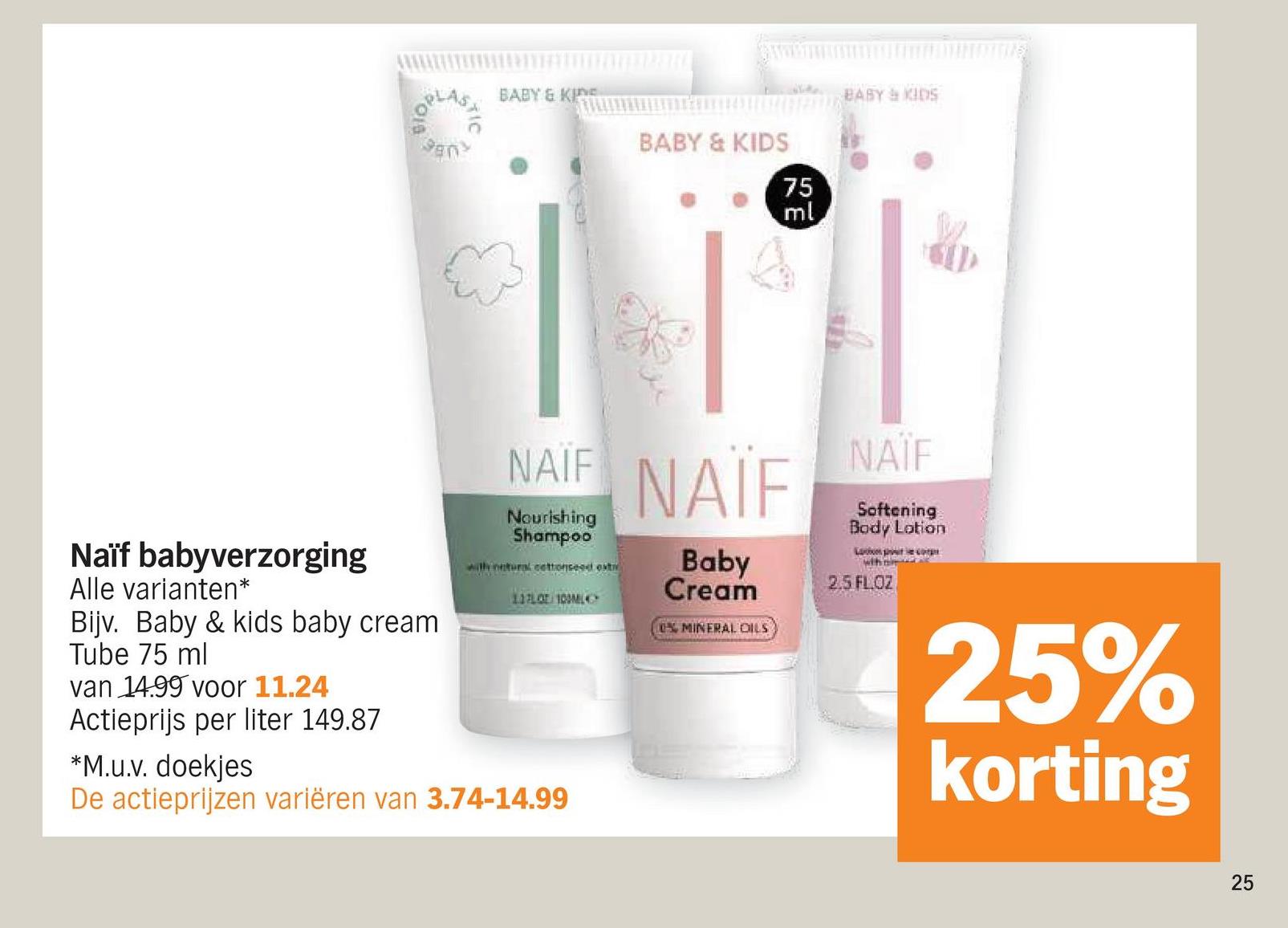 BABY & KIN
BABY & KIDS
75
RE
ml
BABY & KIDS
NAIF NAIF
Nourishing
Shampoo
with natural cottonseed ext
Baby
Cream
11FLOT 100ML
TINGING
0% MINERAL OILS
NAÏF
Softening
Body Lotion
Lobos po
who
2.5 FL OZ
25%
korting
Naïf babyverzorging
Alle varianten*
Bijv. Baby & kids baby cream
Tube 75 ml
van 14.99 voor 11.24
Actieprijs per liter 149.87
*M.u.v. doekjes
De actieprijzen variëren van 3.74-14.99
25
25