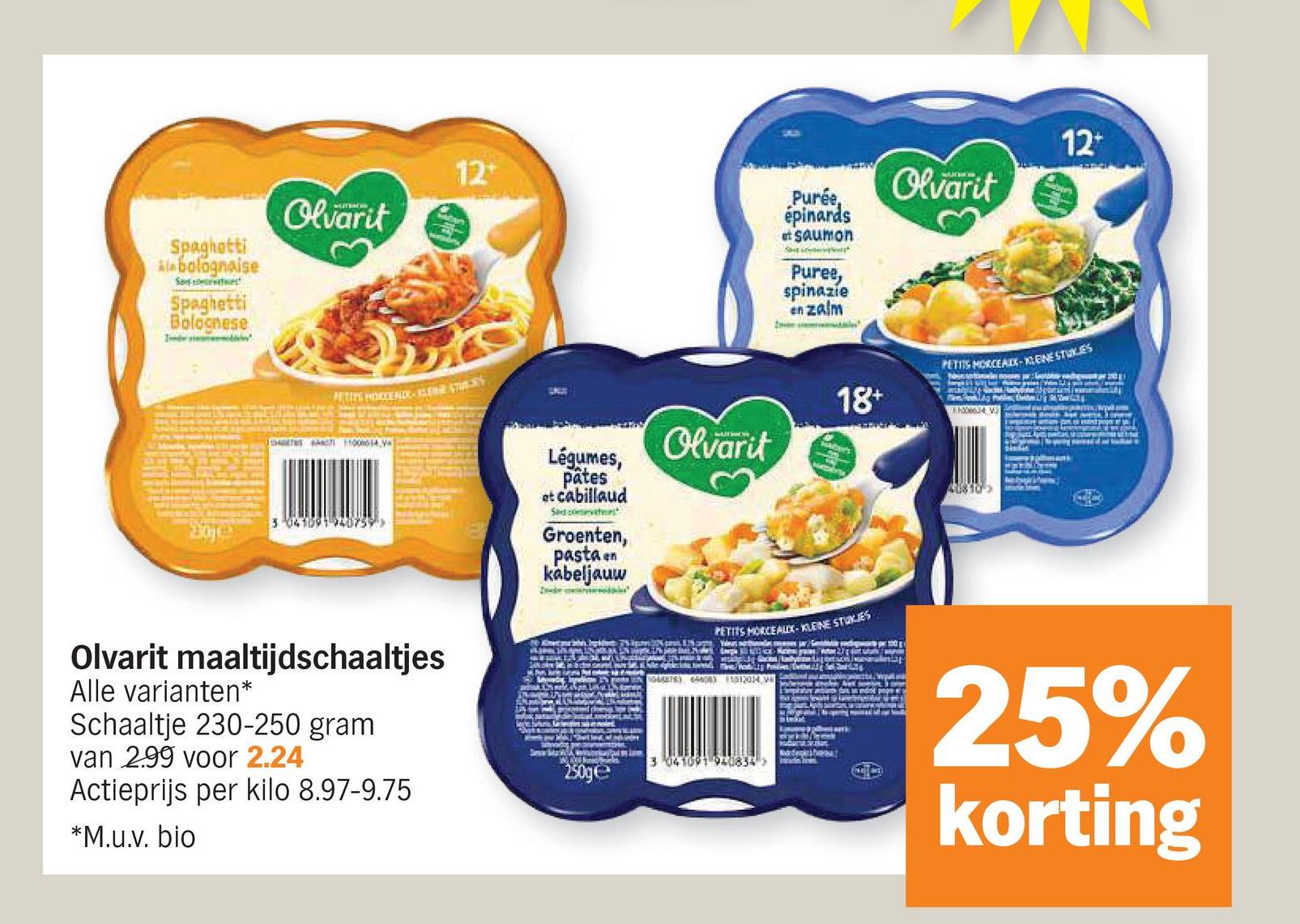 Spaghetti
*bolognaise
Saco
Spaghetti
Bolognese
Olvarit
12+
PETITS HOLDE ALOR-LENGE STU
3041091 940759
Olvarit maaltijdschaaltjes
Alle varianten*
Schaaltje 230-250 gram
Ivan 299 voor 2.24
Actieprijs per kilo 8.97-9.75
*M.u.v. bio
Purée,
épinards
et saumon
S
Puree,
spinazie
en zalm
Olvarit
Légumes,
pâtes
et cabillaud
Sad comes
Groenten,
pasta en
kabeljauw
Olvarit
18+
12+
PETITS MORCEAIX-ENE STUKES
40810-
PETITS MORCEAUX-KLEINE STUKJES
25%
korting
3 041091 940834
250ge