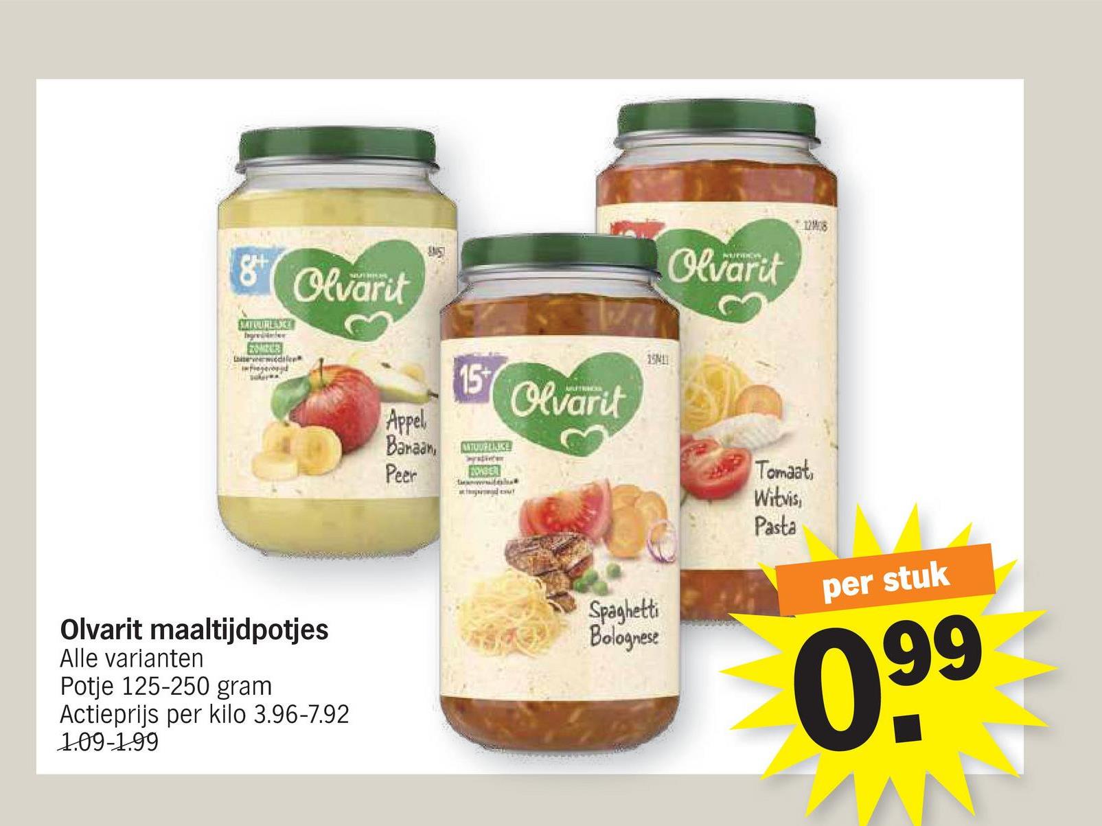 8 Olvarit
SATRURLANGE
ZOMBER
wede
S
15M
15+
Olvarit
Appel
Banaan, ANTUURLIJKE
Peer
BOMBER
Olvarit maaltijdpotjes
Alle varianten
Potje 125-250 gram
Actieprijs per kilo 3.96-7.92
Spaghetti
Bolognese
1.09-1.99
Olvarit
1208
Tomaat,
Witvis,
Pasta
per stuk
099