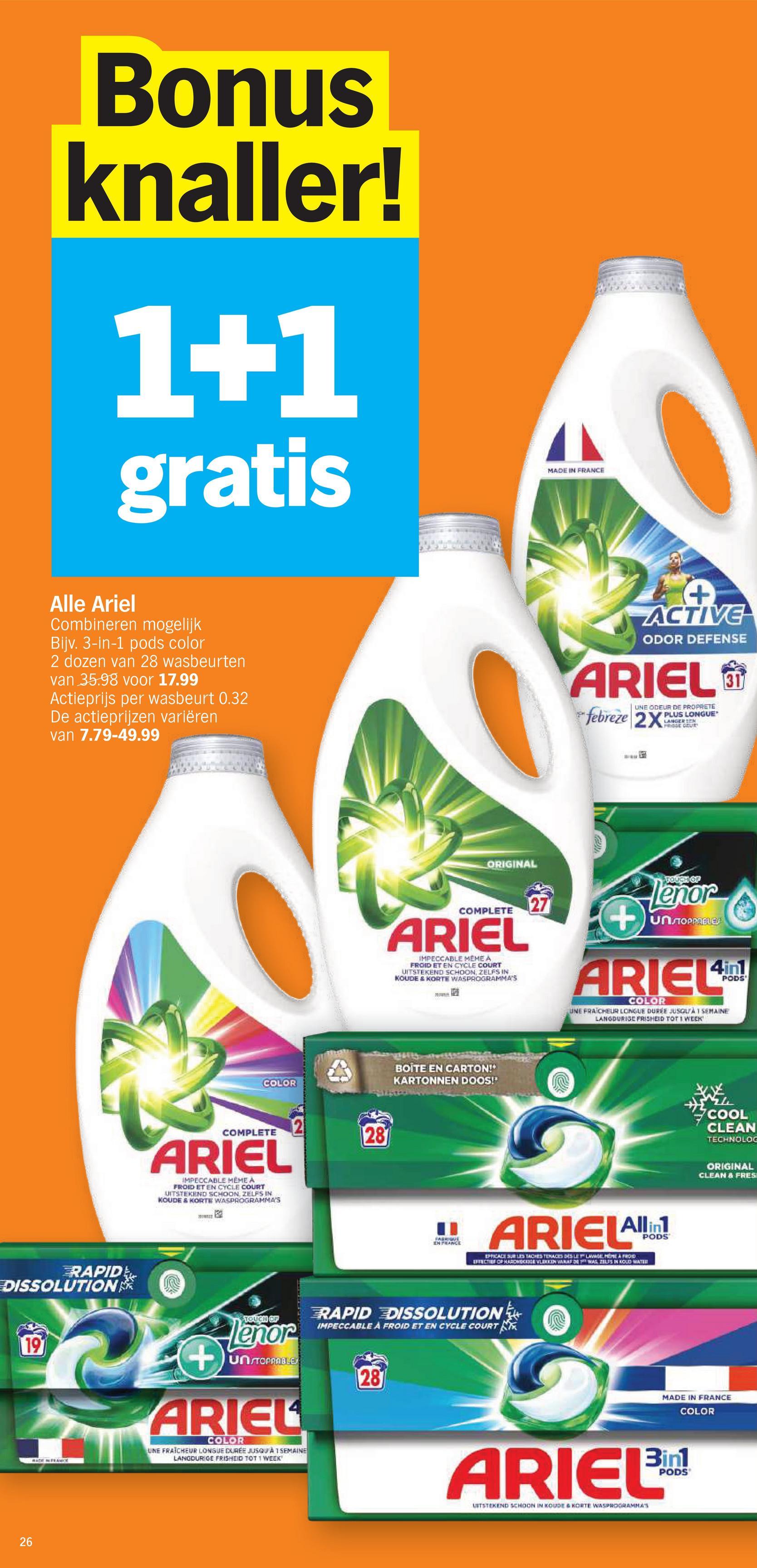 Bonus
knaller!
1+1
gratis
MADE IN FRANCE
Alle Ariel
Combineren mogelijk
Bijv. 3-in-1 pods color
2 dozen van 28 wasbeurten
van 35.98 voor 17.99
Actieprijs per wasbeurt 0.32
De actieprijzen variëren
van 7.79-49.99
RAPID
DISSOLUTION
19
26
+
ACTIVE
ODOR DEFENSE
ARIEL
UNE ODEUR DE PROPRETE
PLUS LONGUE
LANGER N
febreze 2X
311
ORIGINAL
COMPLETE
ARIEL
IMPECCABLE MÊME A
FROID ET EN CYCLE COURT
UITSTEKEND SCHOON, ZELFS IN
KOUDE & KORTE WASPROGRAMMA'S
www
126
27
+
TOUCH OF
Lenor
UNSTOPPABLES
4in1
ARIEL
COLOR
PODS
UNE FRAICHEUR LONGUE DURÉE JUSQU'À 1 SEMAINE
LANGDURIGE FRISHEID TOT 1 WEEK'
COLOR
BOITE EN CARTON!*
KARTONNEN DOOS!'
COMPLETE
ARIEL
IMPECCABLE MEME A
FROID ET EN CYCLE COURT
UITSTEKEND SCHOON, ZELFS IN
KOUDE & KORTE WASPROGRAMMA'S
122
28
" ARIELAllin
EN FRANCE
PODS
EFFICACE SUR LES TACHES TENACES DES LE Y LAWGE, MEME A FROID
EFFECTIEF OF HARDHE VLEKKEN VANAF DE WAS ZELFS IN KOLD WATER
TOUCH OF
lenor
+un TOPPABLE
ARIEL
COLOR
UNE FRAICHEUR LONGUE DURÉE JUSQU'À 1 SEMAINE
LANGDURIGE FRISHEID TOT 1 WEEK'
RAPID DISSOLUTION
IMPECCABLE A FROID ET EN CYCLE COURT
28
COOL
CLEAN
TECHNOLOG
ORIGINAL
CLEAN & FRES
MADE IN FRANCE
COLOR
ARIEL'in
UITSTEKEND SCHOON IN KOUDE & NORTE WASPROGRAMMAS
PODS