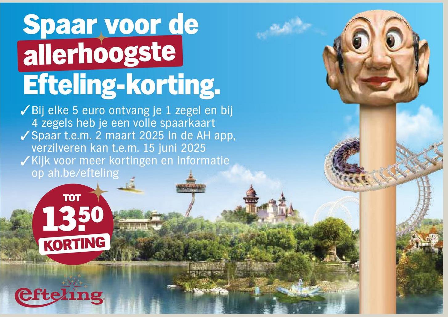 Spaar voor de
allerhoogste
Efteling-korting.
✓ Bij elke 5 euro ontvang je 1 zegel en bij
4 zegels heb je een volle spaarkaart
✔Spaar t.e.m. 2 maart 2025 in de AH app,
verzilveren kan t.e.m. 15 juni 2025
✔Kijk voor meer kortingen en informatie
op ah.be/efteling
TOT
1350
KORTING
efteling