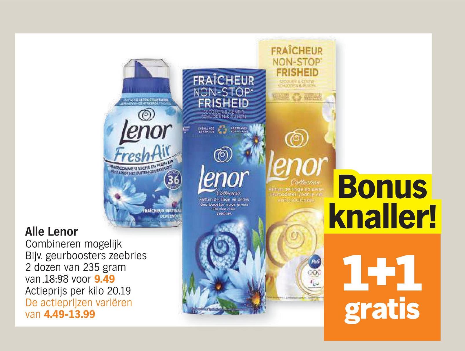 MACHER ULTRA CONST
CENTREERDE
FRAÎCHEUR
NON-STOP
FRISHEID
SECOUER & SENER
COMUDDEN & PURCH
CHALLAGE
CARSON
ATTORN
SEASON
FRAÎCHEUR
NON-STOP
FRISHEID
SECOUER & SENT
SCHOODEN & QUEEN
STROSHAY
Lenor
Fresh Air
RABICOMNE SI SECHE EN PLEIN AIR
FRISALS OF HET BUITEN GEOROCCO
Alle Lenor
Combineren mogelijk
Bijv. geurboosters zeebries
2 dozen van 235 gram
van 18.98 voor 9.49
Actieprijs per kilo 20.19
De actieprijzen variëren
van 4.49-13.99
36
FRAICHEUR MATINAL
DCHTENDIS
Lenor
Coffechos
Partim de unge on neres
Geurbooster voor je vm
Envoice of Ale
Teennes
lenor
Collection
Bacon a
PUG
Bonus
knaller!
1+1
gratis