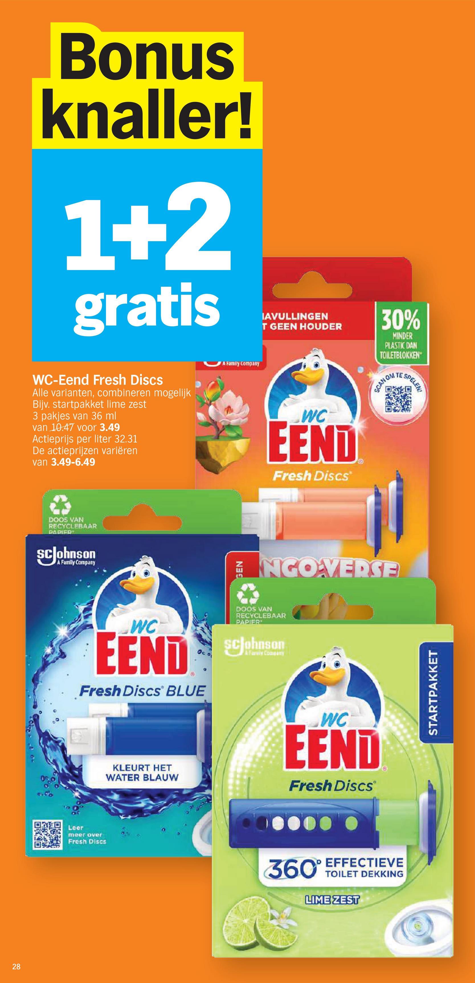 Bonus
knaller!
1+2
gratis
WC-Eend Fresh Discs
Alle varianten, combineren mogelijk
Bijv. startpakket lime zest
3 pakjes van 36 ml
van 10.47 voor 3.49
Actieprijs per liter 32.31
De actieprijzen variëren
van 3.49-6.49
DOOS VAN
RECYCLEBAAR
PAPIER
ScJohnson
A Family Company
Cobo
28
A Family Company
IAVULLINGEN
T GEEN HOUDER
30%
MINDER
PLASTIC DAN
TOILETBLOKKEN
WC
EEND
Fresh Discs
SCAN OM
OXO
SPELEN
回越式
ENGOVERSE
WC
EEND
00
Fresh Discs BLUE
DOOS VAN
RECYCLEBAAR
PAPIER
ScJohnson
A Family Company
KLEURT HET
WATER BLAUW
WC
EEND
Fresh Discs
Leer
meer over
Fresh Discs
STARTPAKKET
360° EFFECTIEVE
TOILET DEKKING
LIME ZEST