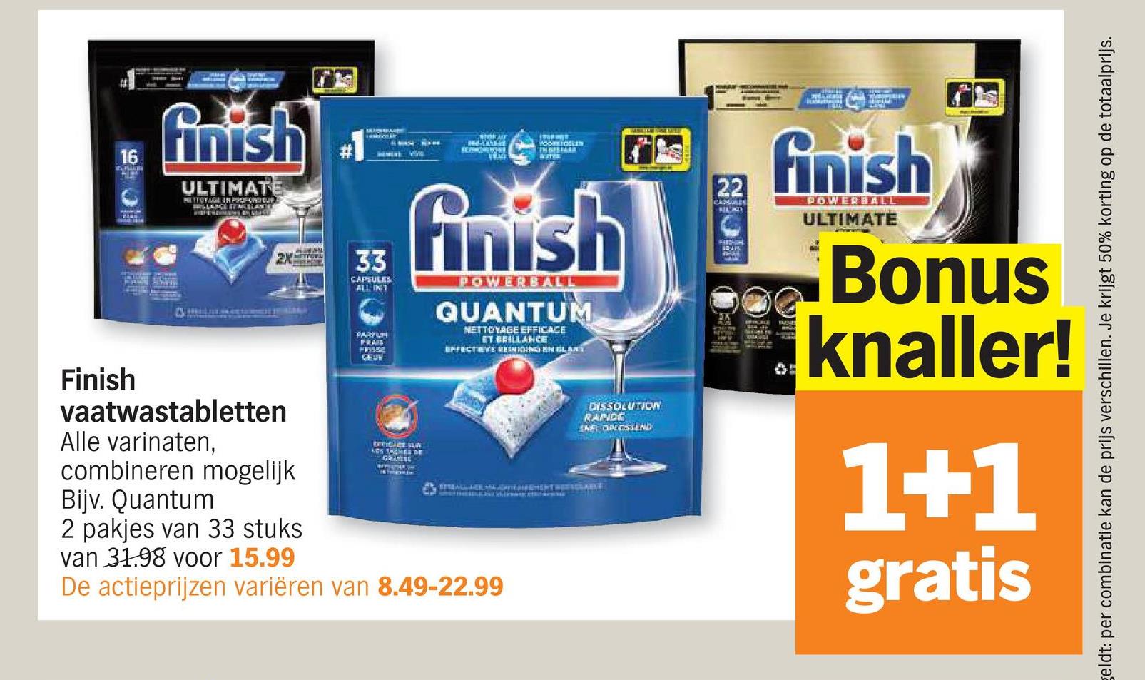 16
Finish
finish
ULTIMATE
SRAG
HOOKSTOELEN
INOISMALL
WATER
22
CAMURES
2X
33
CAPSULES
ALL INT
finish
POWERBALL
QUANTUM
NETTOYAGE EFFICACE
ET BRILLANCE
EFFECTIVE RESIDING ENGLAND
WHERE
vaatwastabletten
Alle varinaten,
combineren mogelijk
Bijv. Quantum
2 pakjes van 33 stuks
van 31.98 voor 15.99
SARYUN
FNSSE
CEU
EXVIDICE SUR
LES TACHES DE
GRAINE
De actieprijzen variëren van 8.49-22.99
DISSOLUTION
RAPIDE
SNE OPLOSSEND
finish
POWERBALL
ULTIMATE
Bonus
knaller!
1+1
gratis
geldt: per combinatie kan de prijs verschillen. Je krijgt 50% korting op de totaalprijs.