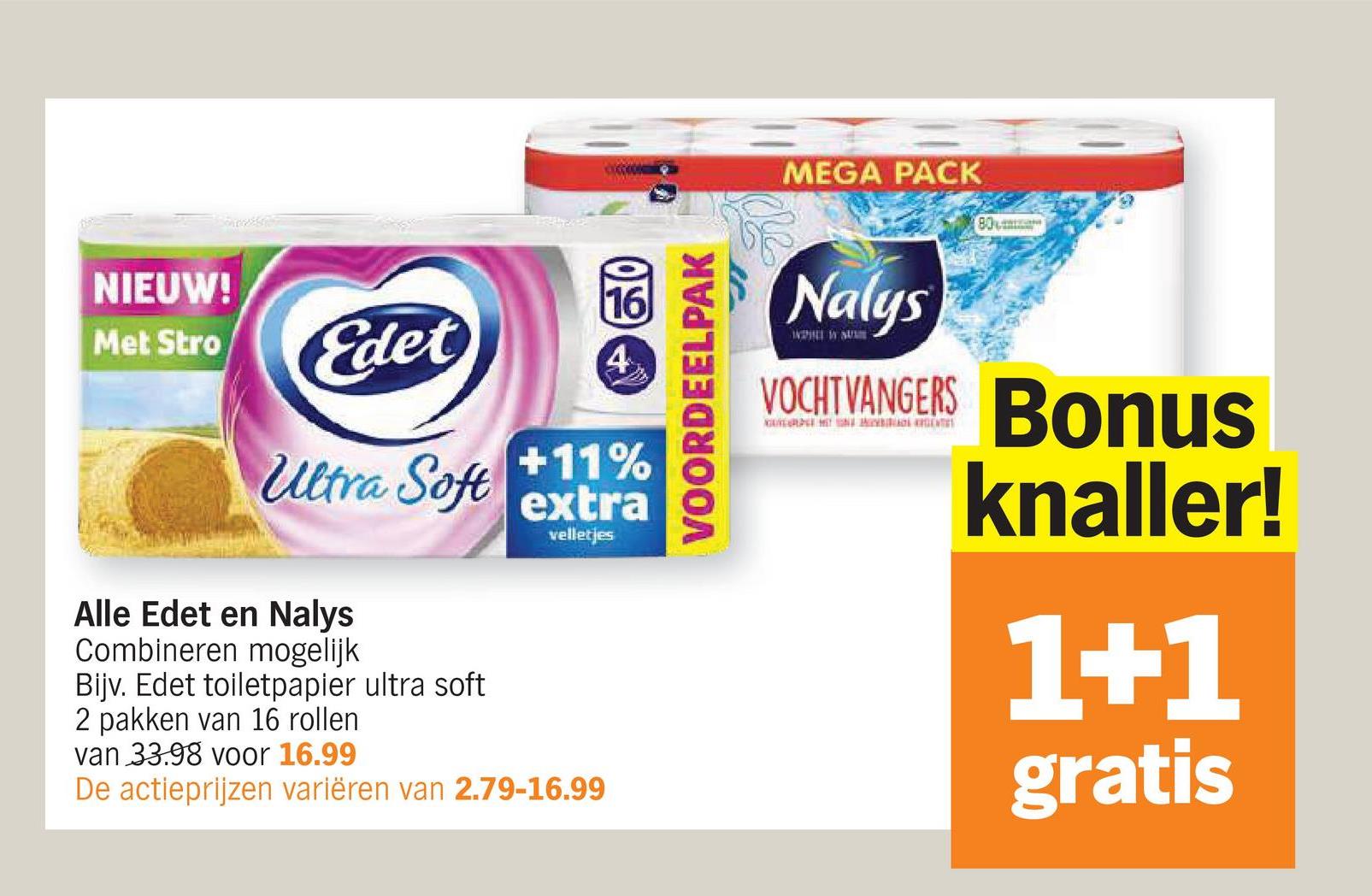 MEGA PACK
80
NIEUW!
16
09
Met Stro
Edet
4
Ultra Soft
+11%
extra
velletjes
Alle Edet en Nalys
Combineren mogelijk
Bijv. Edet toiletpapier ultra soft
2 pakken van 16 rollen
van 33.98 voor 16.99
De actieprijzen variëren van 2.79-16.99
VOORDEELPAK
Nalys
VOCHTVANGERS Bonus
knaller!
1+1
gratis