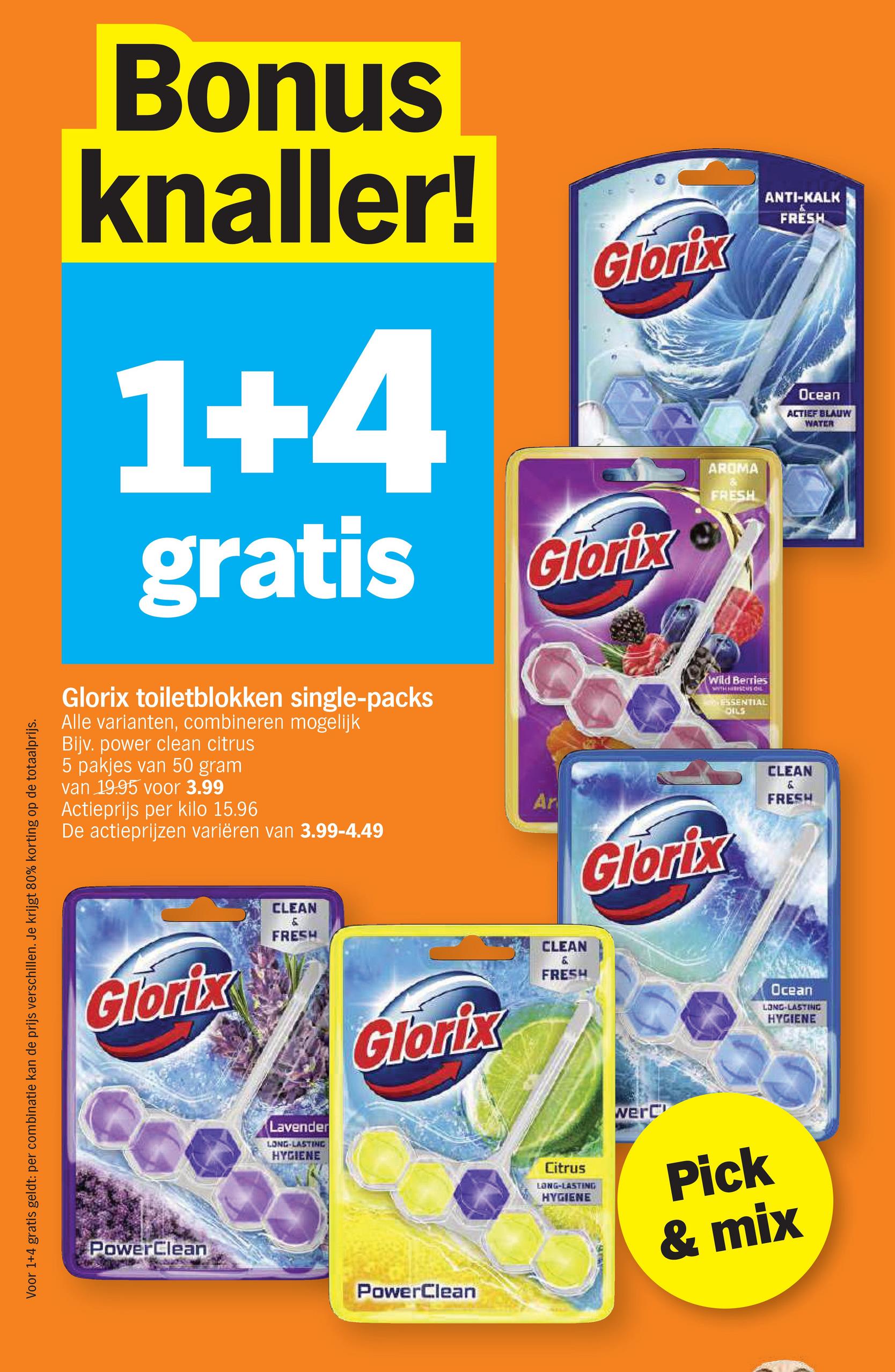 Voor 1+4 gratis geldt: per combinatie kan de prijs verschillen. Je krijgt 80% korting op de totaalprijs.
Bonus
knaller!
1+4
gratis
Glorix toiletblokken single-packs
Alle varianten, combineren mogelijk
Bijv. power clean citrus
5 pakjes van 50 gram
van 19.95 voor 3.99
Actieprijs per kilo 15.96
De actieprijzen variëren van 3.99-4.49
Glorix
Glorix
Ar
AROMA
FRESH
Wild Berries
WITH HIBISCUS di
ESSENTIAL
DILS
Glorix
ANTI-KALK
FRESH
Ocean
ACTIEF BLAUW
WATER
CLEAN
&
FRESH
Glorix
PowerClean
CLEAN
&
FRESH
Lavender
LONG-LASTING
HYGIENE
Glorix
CLEAN
&
FRESH
Ocean
LONG-LASTING
HYGIENE
PowerClean
Citrus
LONG-LASTING
HYGIENE
werC
Pick
& mix