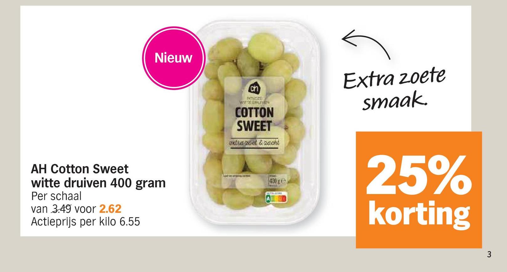 Nieuw
AH Cotton Sweet
witte druiven 400 gram
Per schaal
van 3.49 voor 2.62
Actieprijs per kilo 6.55
ch
THTBOZE
WITTE DUIVEN
COTTON
SWEET
extra rod & zacht
Extra zoete
smaak.
400g
25%
korting
3