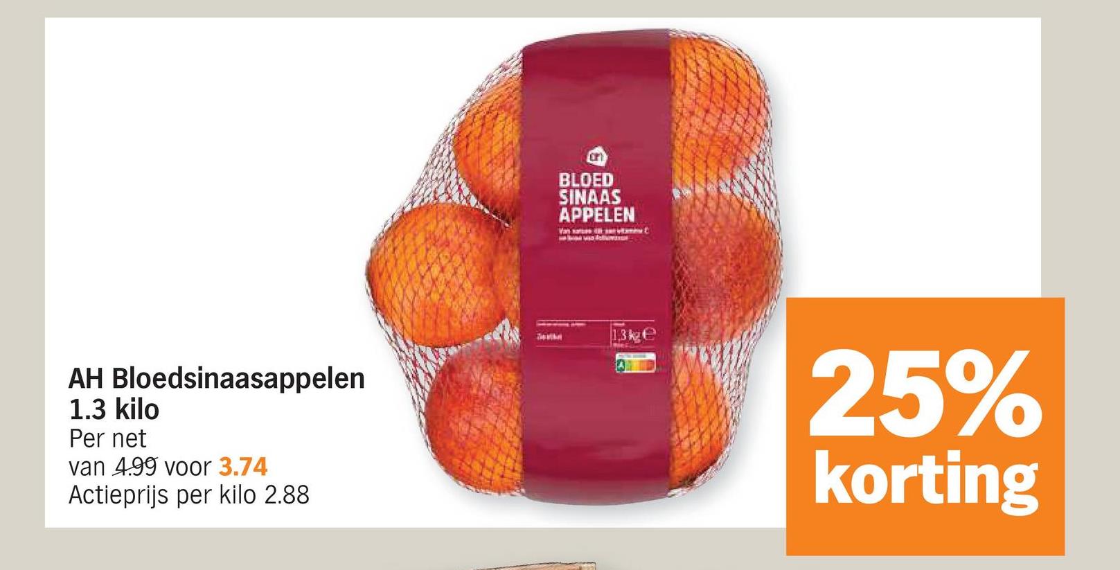 AH Bloedsinaasappelen
1.3 kilo
Per net
van 4.99 voor 3.74
Actieprijs per kilo 2.88
on
BLOED
SINAAS
APPELEN
Van
1.3kge
25%
korting