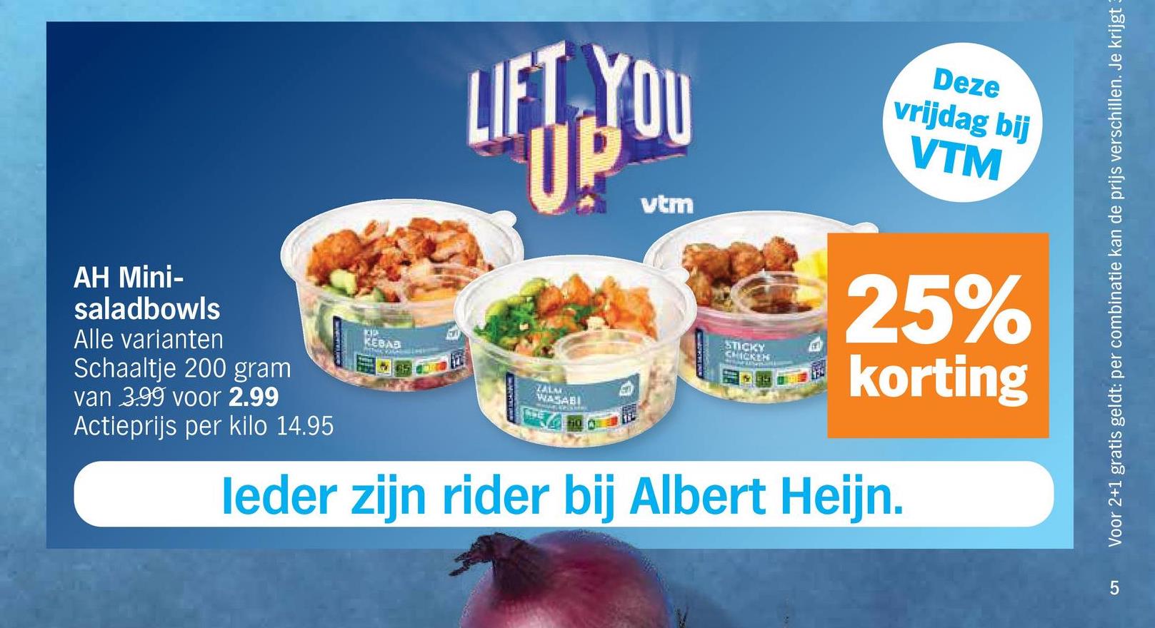 LIFT YOU
UP
vtm
Deze
vrijdag bij
VTM
AH Mini-
saladbowls
Alle varianten
Schaaltje 200 gram
van 3.99 voor 2.99
Actieprijs per kilo 14.95
KIP
KEBAB
ZALM
WASABI
610
STICKY
CHICKEN
25%
korting
leder zijn rider bij Albert Heijn.
LO
5
Voor 2+1 gratis geldt: per combinatie kan de prijs verschillen. Je krijgt 3