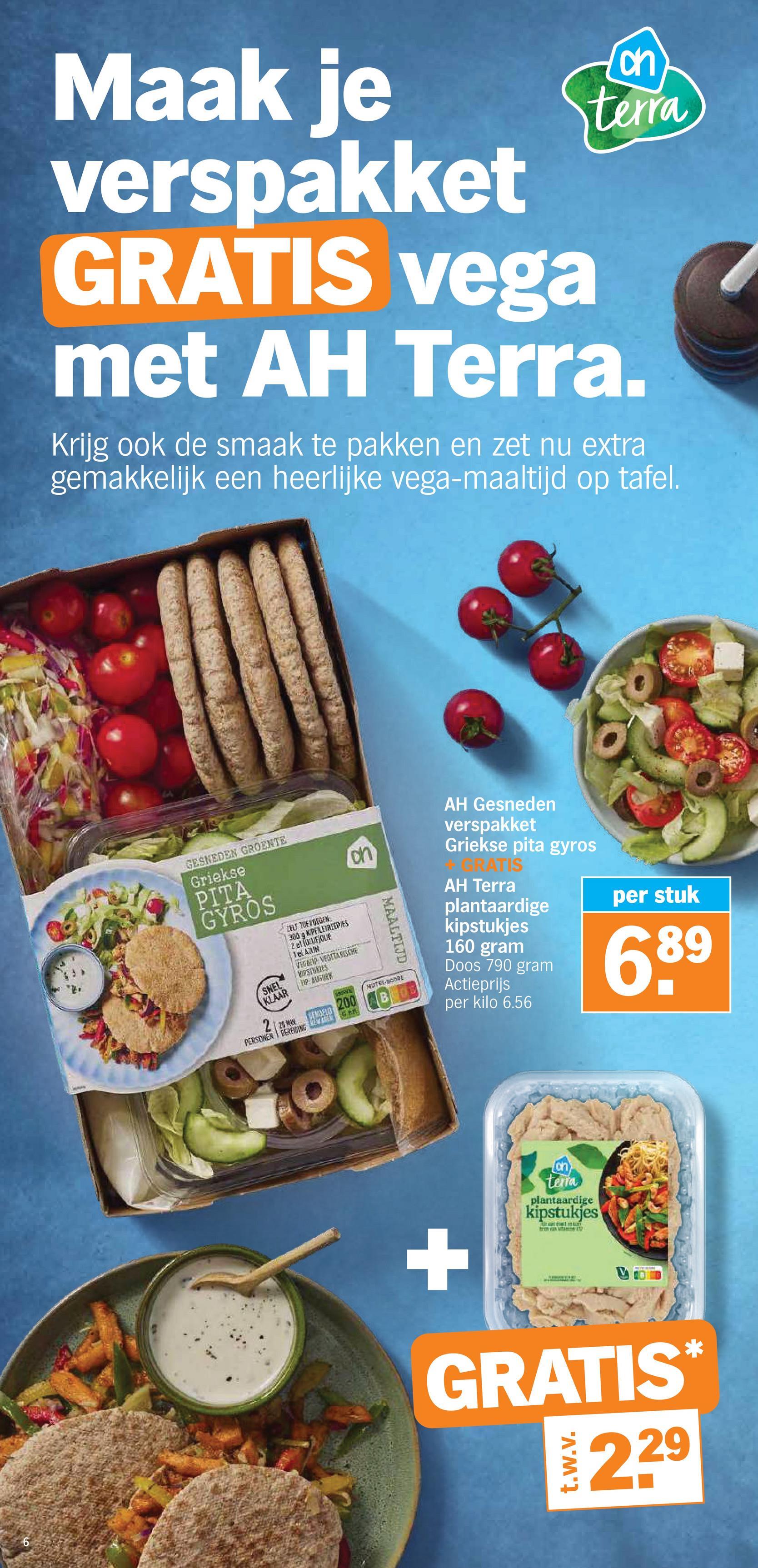 Maak je
verspakket
GRATIS vega
ch
terra
met AH Terra.
Krijg ook de smaak te pakken en zet nu extra
gemakkelijk een heerlijke vega-maaltijd op tafel.
6
on
GESNEDEN GROENTE
Griekse
PITA
GYROS
SNEL
KLAAR
25 M
ZELT TOEVOEGEN
300 g KIPELETREEPIES
TelAZM
VEGAN VEGETARISCHE
VIPSTUKIES
PP: BUGARK
SERVIC
GEMOLO 200
PERSONEN BEREWING NEW
MAALTIJD
NUTRI-SCORE
AH Gesneden
verspakket
Griekse pita gyros
RATIS
AH Terra
plantaardige
kipstukjes
160 gram
Doos 790 gram
Actieprijs
per kilo 6.56
per stuk
689
+
terra
plantaardige
kipstukjes
Frawl mENT
GRATIS
t.w.v.
2.29
*