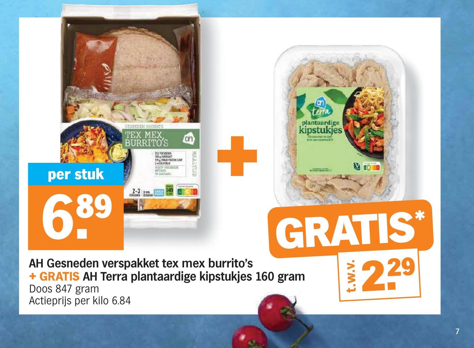 per stuk
689
BENEDEN GRCENTS
TEX MEX
BURRITO'S
on
2-3
LETEVER
300
THRE
40
MAALTIJD
+
AH Gesneden verspakket tex mex burrito's
terra
plantaardige
kipstukjes
GRATIS*
229
+ GRATIS AH Terra plantaardige kipstukjes 160 gram
Doos 847 gram
Actieprijs per kilo 6.84
t.w.v.