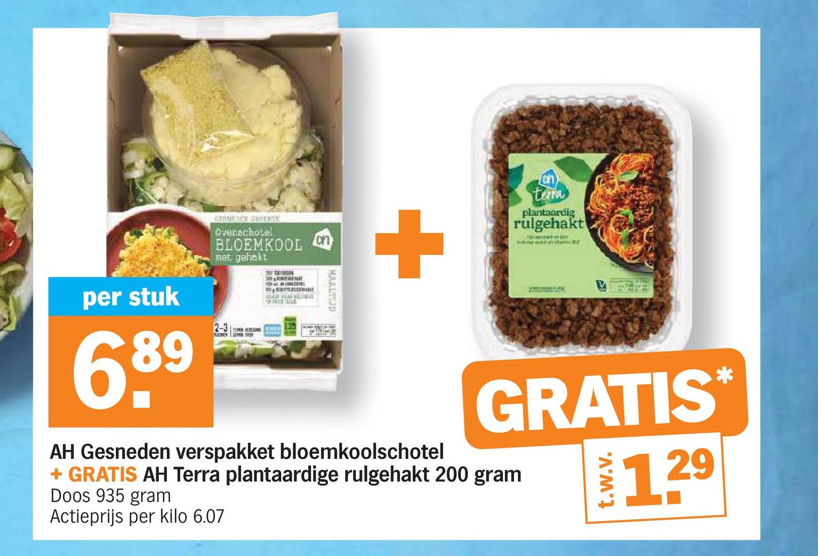 per stuk
689
HYAMEDES POENTE
Ovenschotel
BLOEMKOOL
net gehakt
2-3
THE OVEN
100MENT
on
MAALTOD
+
AH Gesneden verspakket bloemkoolschotel
on
tera
plantaardig
rulgehakt
"
GRATIS✶
+ GRATIS AH Terra plantaardige rulgehakt 200 gram
Doos 935 gram
Actieprijs per kilo 6.07
t.w.v.
129