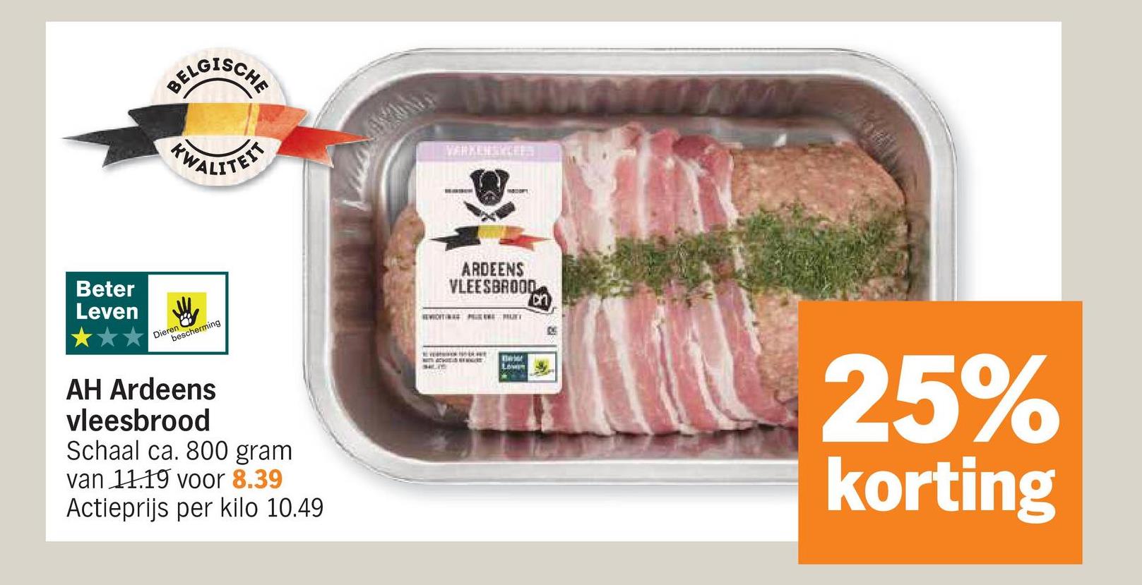 BELGISCHE
WALITEIT
VARKENSKCEES
Beter
Leven
Dieren
bescherming
ARDEENS
VLEESBROOD
on
AH Ardeens
vleesbrood
Schaal ca. 800 gram
van 11.19 voor 8.39
Actieprijs per kilo 10.49
Lown
25%
korting