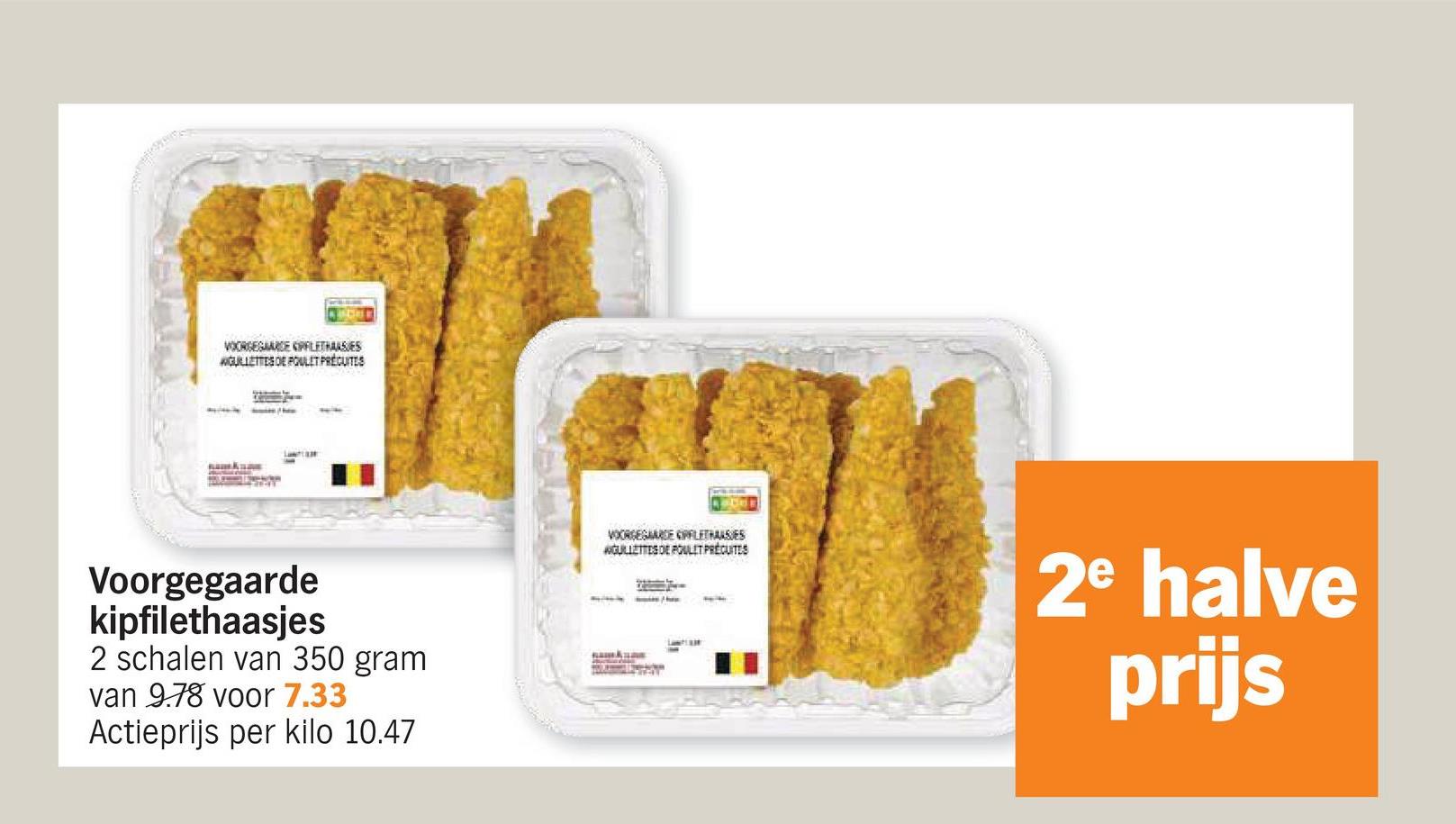 VOORGEGAARDE PLETHASES
WGULLETTES DE POULET PRECUTES
Voorgegaarde
kipfilethaasjes
2 schalen van 350 gram
van 9.78 voor 7.33
Actieprijs per kilo 10.47
VOORGEGAARDE PLETHAASIES
WGUILLETTES DE POULET PRECUITES
2e halve
prijs