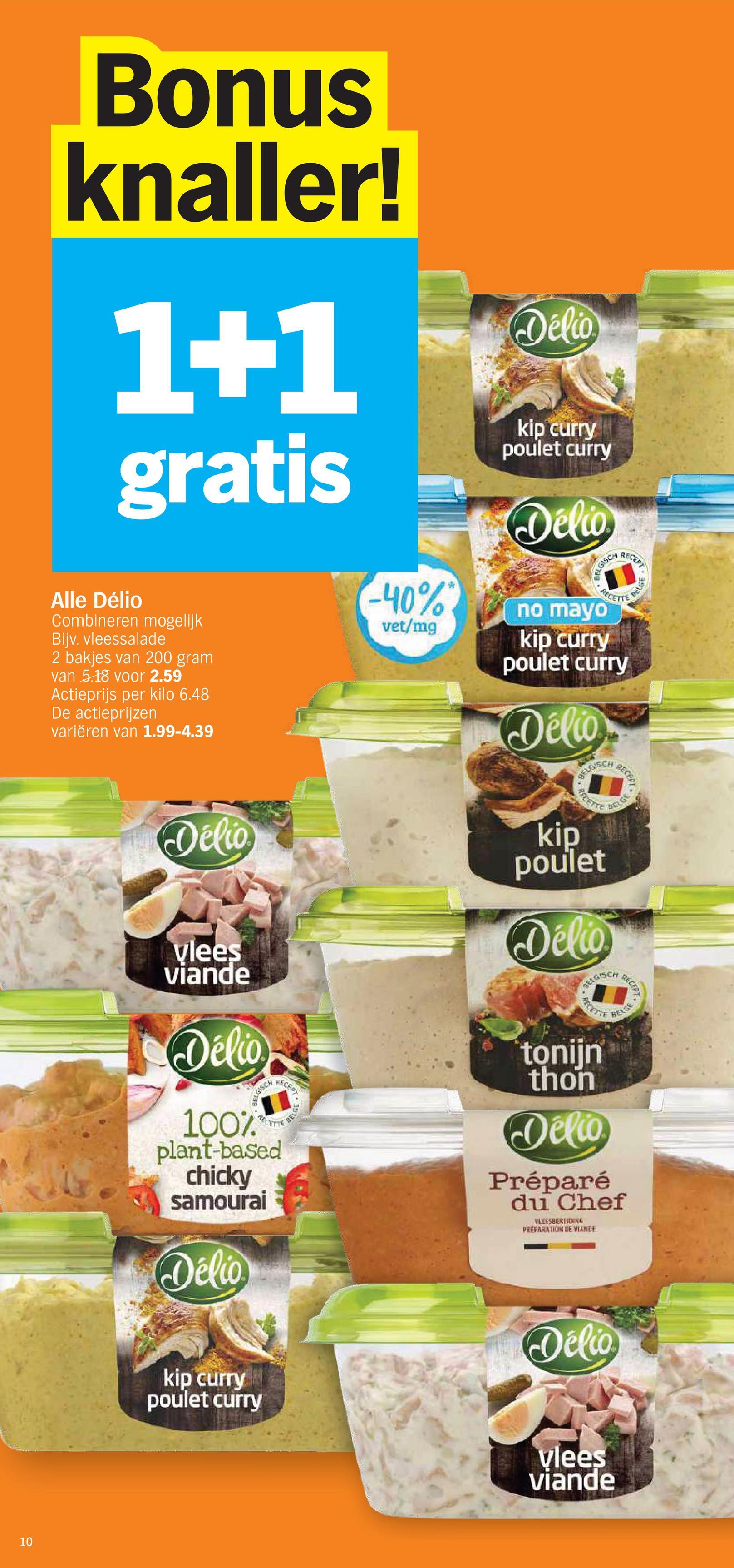 10
Bonus
knaller!
1+1
gratis
Alle Délio
Combineren mogelijk
Bijv. vleessalade
2 bakjes van 200 gram
van 5.18 voor 2.59
Actieprijs per kilo 6.48
De actieprijzen
variëren van 1.99-4.39
(-40%*
vet/mg
Délio
kip curry
poulet curry
Delio
BELGISC
no mayo
RECEPT
RECETTE
kip curry
poulet curry
Délio
BELGISCH
PELGE
RECEPT
BELGE
Délio
GISCH
vlees
viande
Délio
RECEPT
RECETTE
BELGE
100%
plant-based
chicky
samourai
Délio
RECETTE
kip
poulet
Délio
BELGISCH
RECETTE
tonijn
thon
Delio
Préparé
du Chef
VLEESBEREIDING
PREPARATION DE VIANDE
REGE
RECEPT
kip curry
poulet curry
Vélio
vlees
viande