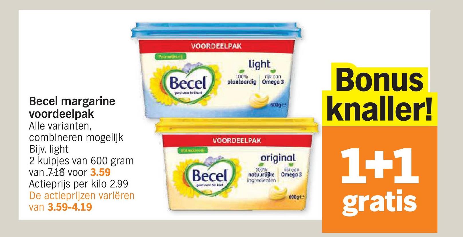 Patroolie
VOORDEELPAK
Becel margarine
voordeelpak
Alle varianten,
combineren mogelijk
Bijv. light
2 kuipjes van 600 gram
van 7.18 voor 3.59
Actieprijs per kilo 2.99
De actieprijzen variëren
van 3.59-4.19
Becel
gord voor het hart
Polano
100%
Light
rijk aan
plantaardig Omega 3
VOORDEELPAK
Becel
pad coor het host
600ge
original
100%
natuurlijke
Ingrediënten
rijk con
Omega 3
600ge
Bonus
knaller!
1+1
gratis