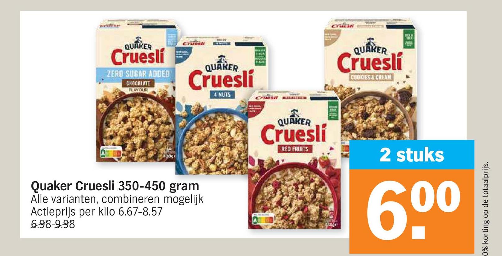 QUAKER
Cruesli
ZERO SUGAR ADDED
CHOCOLATE
FLAVOUR
CHR
QUAKER
Crueslí
4 NUTS
400g
Quaker Cruesli 350-450 gram
Alle varianten, combineren mogelijk
Actieprijs per kilo 6.67-8.57
6.98-9.98
FINCA
CA
QUAKER
Crueslí
COOKIES & CREAM
HUN
QUAKER
Cruesli
RED FRUITS
2 stuks
00
groge
0% korting op de totaalprijs.