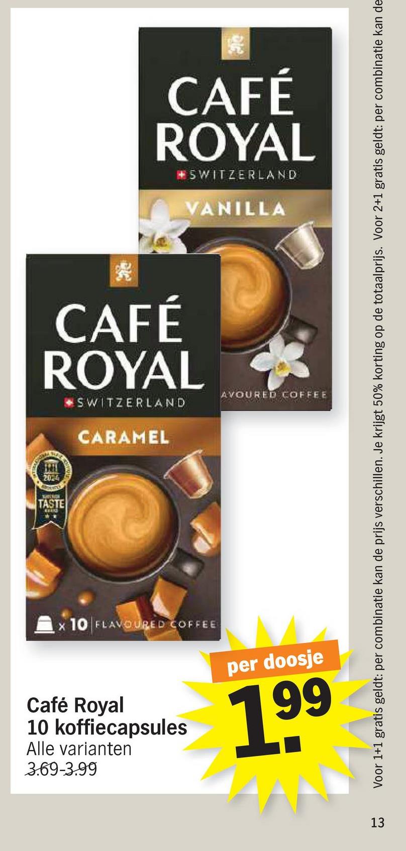 CAFÉ
ROYAL
SWITZERLAND
VANILLA
CAFÉ
ROYAL
SWITZERLAND
CARAMEL
AVOURED COFFEE
x 10 FLAVOURED COFFEE
Café Royal
10 koffiecapsules
Alle varianten
3.69-3.99
per doosje
199
13
Voor 1+1 gratis geldt: per combinatie kan de prijs verschillen. Je krijgt 50% korting op de totaalprijs. Voor 2+1 gratis geldt: per combinatie kan de