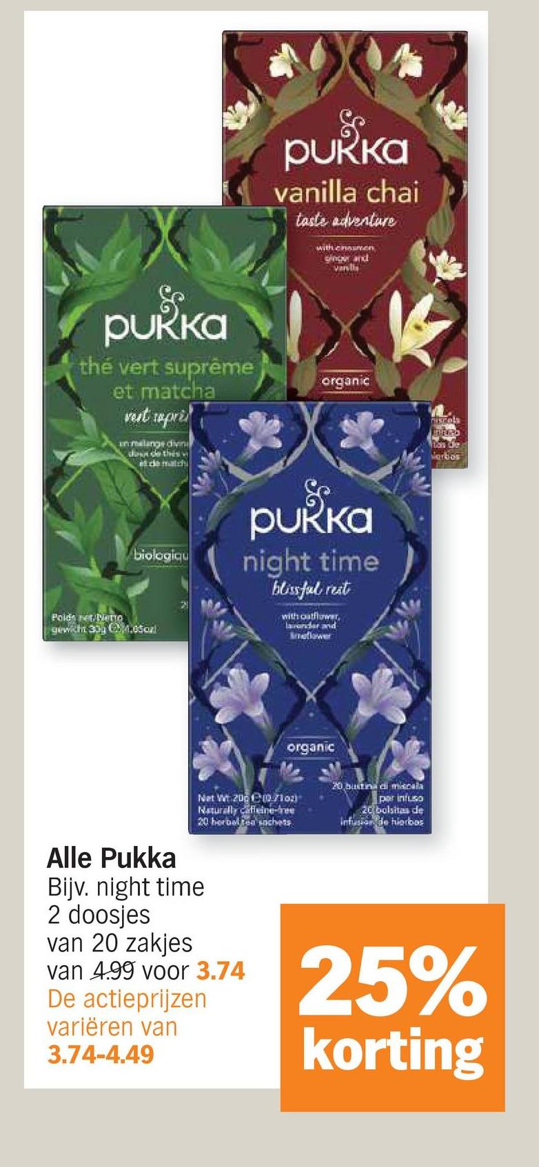 pukka
vanilla chai
taste adventure
with enamen
ginow and
vandis
pukka
thé vert suprême
et matcha
vest rapri
in melange divin
down de this w
at de match
organic
biologiqu
Poids net Mento
gewicht 30g 4.05oxl
pukka
night time
blissful rest
with outflower,
lavender and
Imeflower
organic
Ves Le
Verbos
Net Wt 2000/102)
Naturally caffeine-free
20 herbal tea sachets
Alle Pukka
Bijv. night time
2 doosjes
van 20 zakjes
van 4.99 voor 3.74
De actieprijzen
variëren van
3.74-4.49
20 bustina di miscala
par infuso
20 bolsitas de
infusion de hierbas
25%
korting