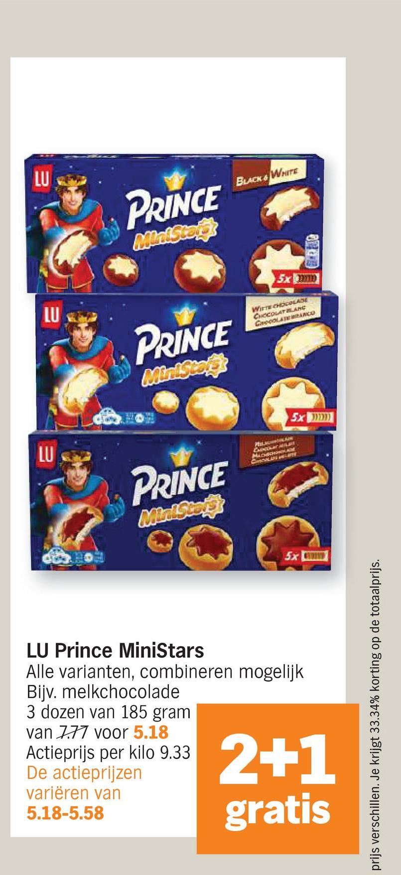 LU
LU
LU
PRINCE
Ministars
BLACK & WHITE
PRINCE
MiniStaff
5x mo
WITTE CHOCOLADE
CHOCOLAT ANG
CHOCOLATE BRANCO
PRINCE
MiniStore
MACHCHADE
CHCOLIN PELARY
5x
45x900000
LU Prince MiniStars
Alle varianten, combineren mogelijk
Bijv. melkchocolade
3 dozen van 185 gram
van 777 voor 5.18
Actieprijs per kilo 9.33.
De actieprijzen
variëren van
5.18-5.58
2+1
gratis
prijs verschillen. Je krijgt 33.34% korting op de totaalprijs.