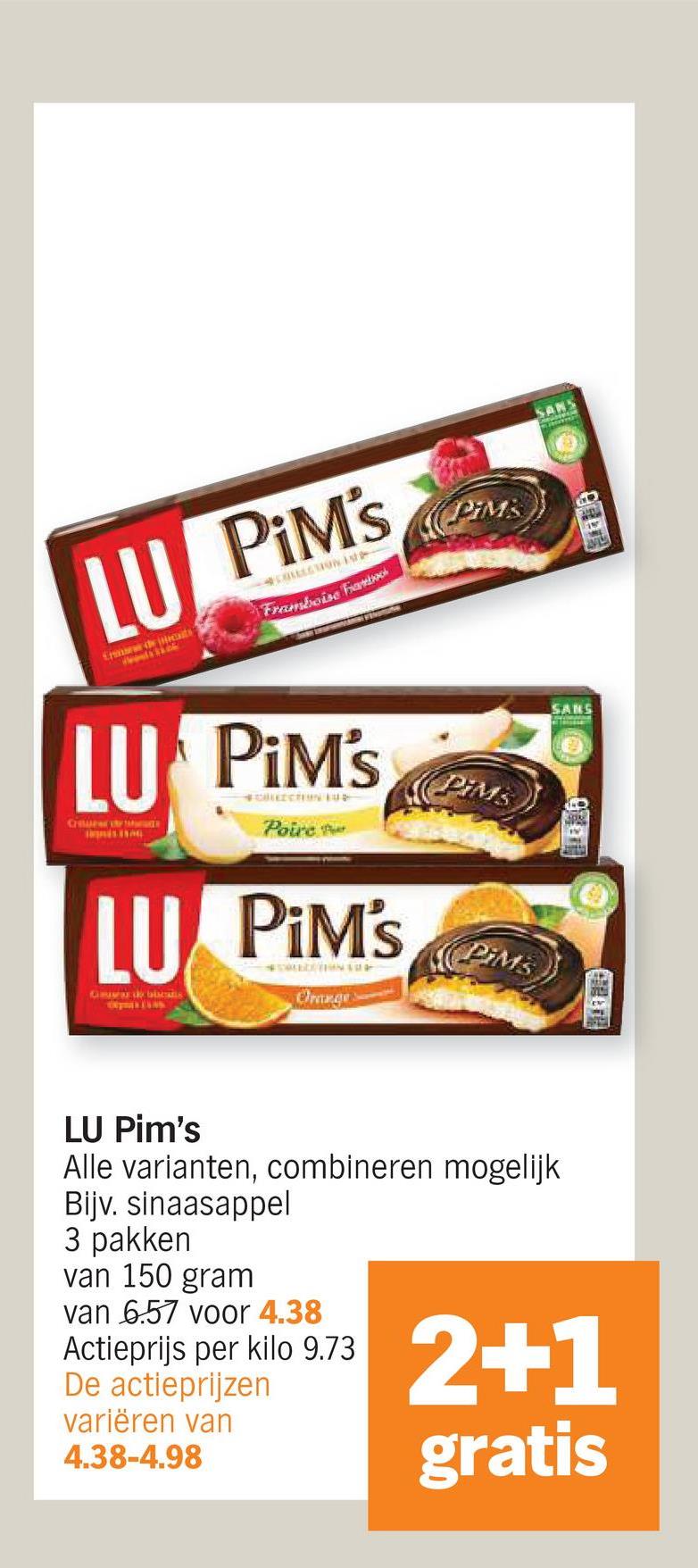 CH
LU PiM's
COLLECTION -
Framboise Fab
LU PiM's
LU
GbTALS
#CHEZCTION EUS
Poire
PIM's
#SAUDE TH
Oranges
PIMS
PIMS
PIMs
SANS
SANS
LU Pim's
Alle varianten, combineren mogelijk
Bijv. sinaasappel
3 pakken
van 150 gram
van 6.57 voor 4.38
Actieprijs per kilo 9.73
De actieprijzen
variëren van
4.38-4.98
2+1
gratis