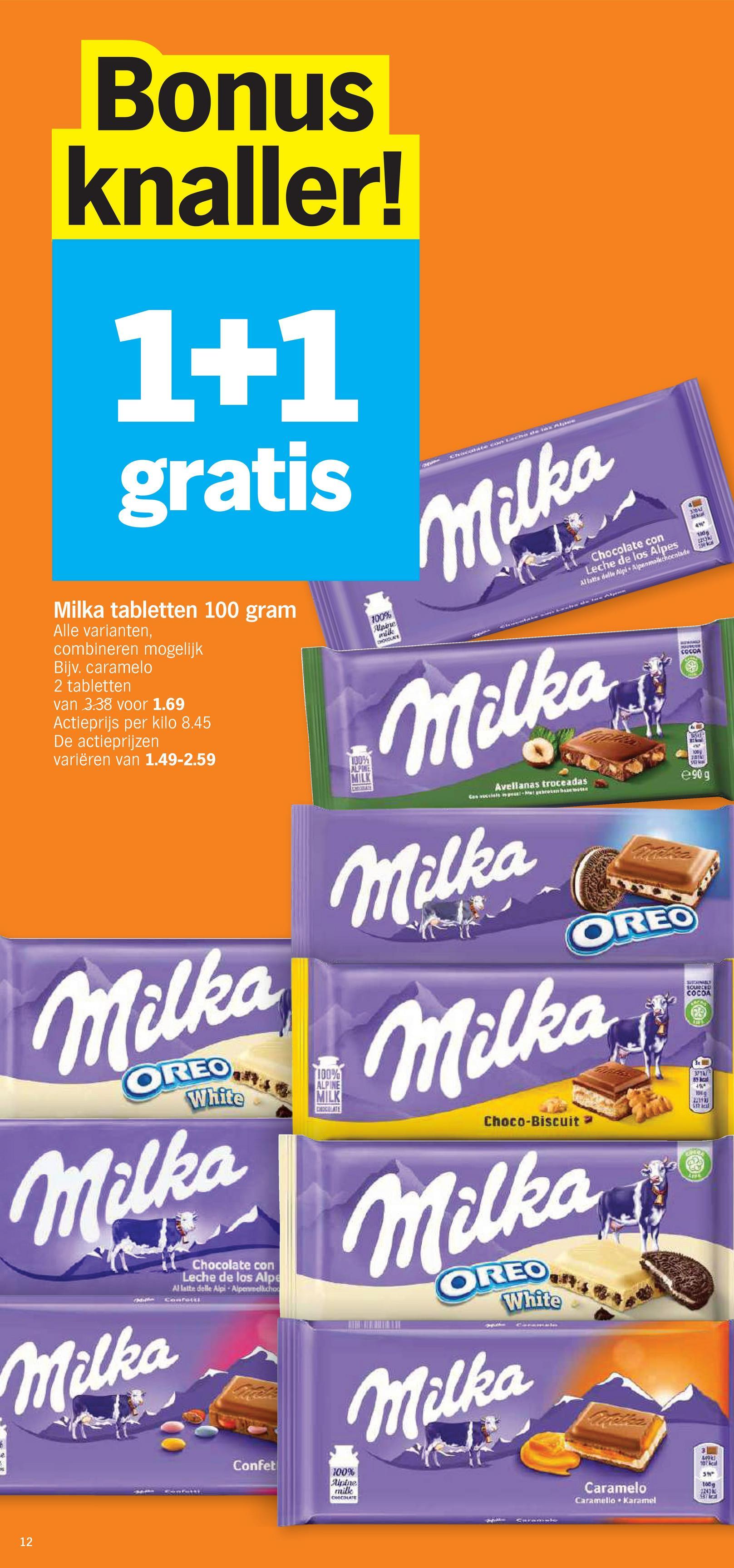 Bonus
knaller!
1+1
gratis
Milka tabletten 100 gram
Alle varianten,
combineren mogelijk
Bijv. caramelo
2 tabletten
van 3.38 voor 1.69
Actieprijs per kilo 8.45
De actieprijzen
variëren van 1.49-2.59
Milka
OREO
White
Milka
Milka
Chocolate con
Leche de los Alpe
Al latte delle Alpi - Alpenmelkcho
Confetti
100%
ALPINE
MILK
CHOCOLATE
100%
ALPINE
MILK
100%
Alpine
mik
CHOCOLATE
Chocolate con
Leche de los Alpes
Allatta delle Alpi Alpanmolkchoenlade
Milka
Milka
Avellanas troceadas
Milka
OREO
Milka
Choco-Biscuit
Milka
OREO
White
Milka
SUSTAINABLY
SOURCED
COCOA
31
104
221930
538 besl
SOURCES
COCCA
80
+%
100
20151
@90g
12
Confet
100%
Alpine
milk
CHOCOLATE
3
10
39°
Caramelo
100g
1243 k
SBY Stal
Caramello Karamel
3:30AM
sexual
130g
2213