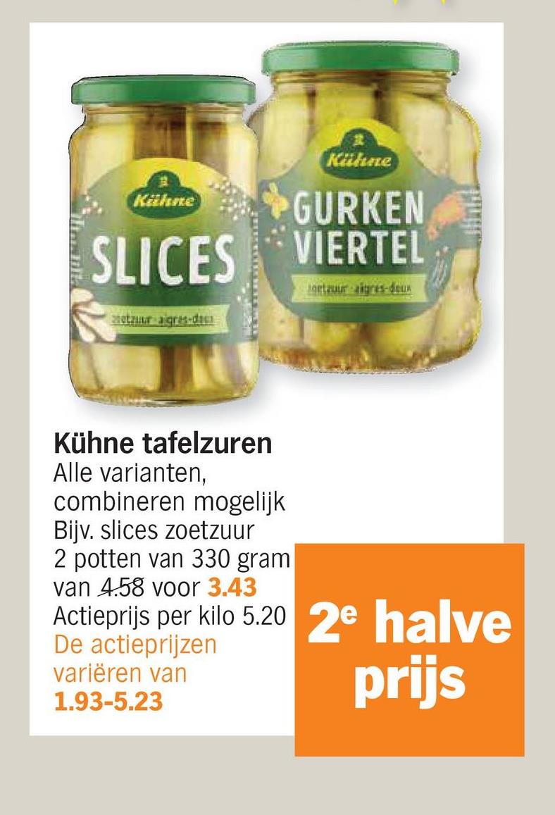 Kähne
Kühne
GURKEN
SLICES VIERTEL
otaur agres-d
Joetzuur aigres-deux
Kühne tafelzuren
Alle varianten,
combineren mogelijk
Bijv. slices zoetzuur
2 potten van 330 gram
van 4.58 voor 3.43
Actieprijs per kilo 5.20 2e halve
De actieprijzen
variëren van
1.93-5.23
prijs