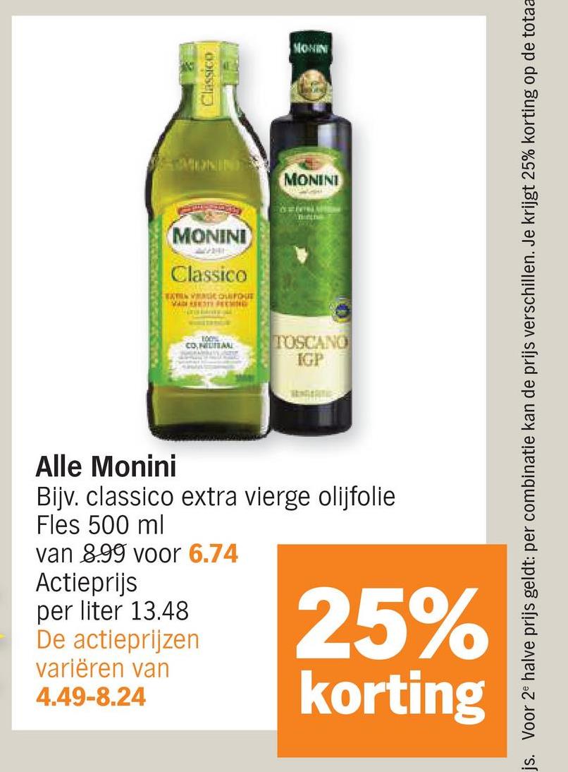 Classico
MONIN
MONINI
MONINI
Classico
EXTEN VEIC QUIFQUE
MAT PEENING
TOON
CONTIN
TOSCANO
IGP
MONIN
js. Voor 2 halve prijs geldt: per combinatie kan de prijs verschillen. Je krijgt 25% korting op de totaa
Alle Monini
Bijv. classico extra vierge olijfolie
Fles 500 ml
van 8.99 voor 6.74
Actieprijs
per liter 13.48
De actieprijzen
variëren van
4.49-8.24
25%
korting