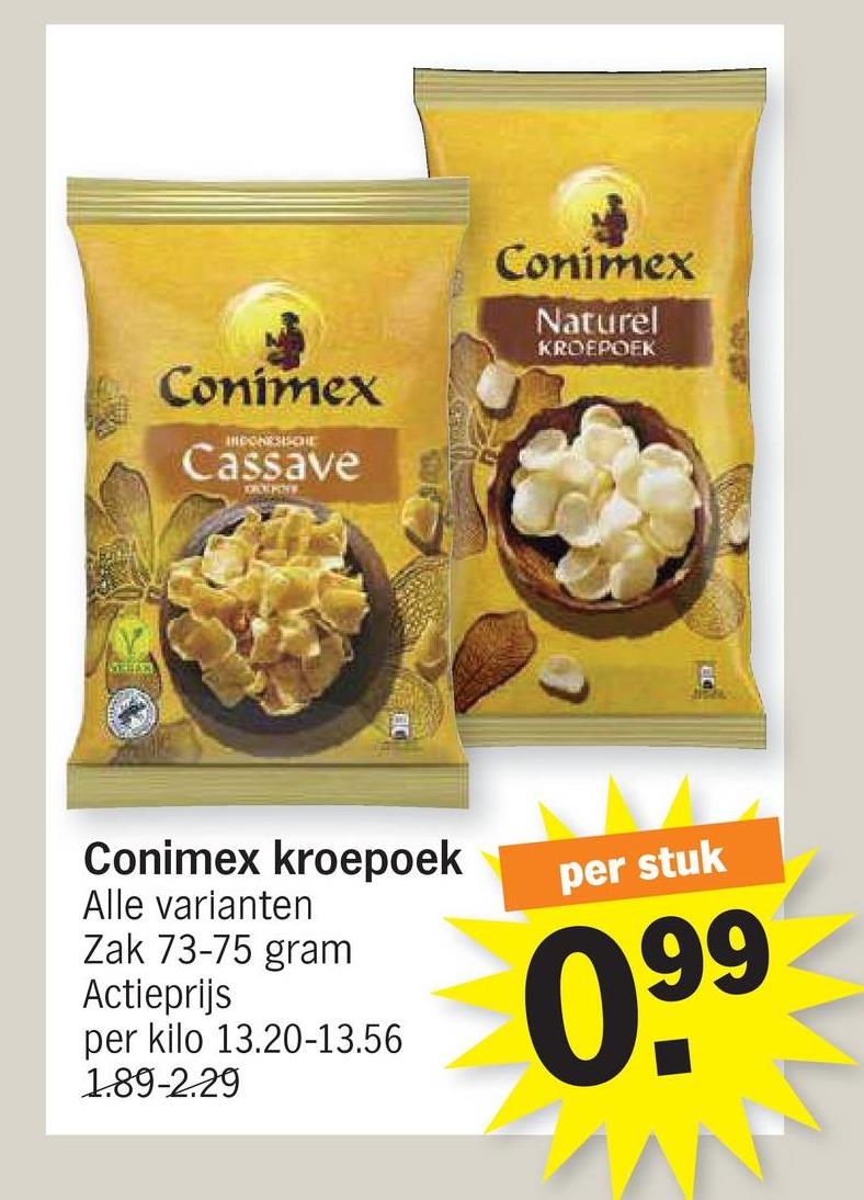 Conimex
IMPONESISCHE
Cassave
DCERNY
Conimex
Naturel
KROEPOEK
Conimex kroepoek
Alle varianten
Zak 73-75 gram
Actieprijs
per kilo 13.20-13.56
1.89-2.29
per stuk
099