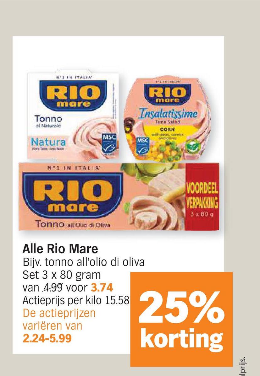 IN ITALIA
RIO
mare
Tonno
al Naturale
Natura
More T, A M
TEN TALEN
RIO
mare
Insalatissime
MSC
MSC
Tuna Salad
CORN
with peas, cas
and olives
N 1 IN ITALIA
RIO
mare
Tonno all Olio di Oliva
Alle Rio Mare
Bijv. tonno all'olio di oliva
Set 3 x 80 gram
van 4.99 voor 3.74
Actieprijs per kilo 15.58
De actieprijzen
variëren van
2.24-5.99
VOORDEEL
VERPAKKING
3 x 80 g
25%
korting
lprijs.