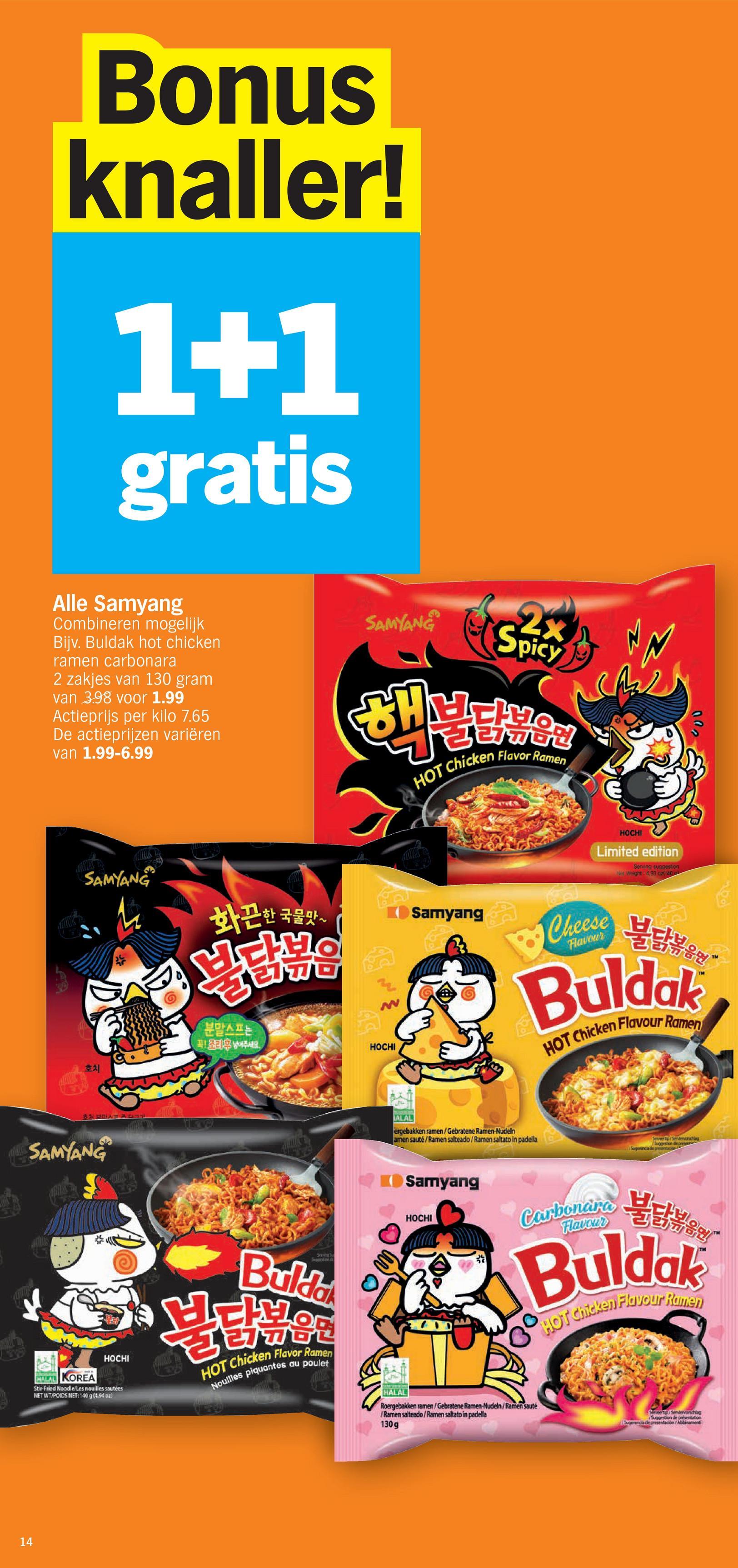 கே
14
Bonus
knaller!
1+1
gratis
Alle Samyang
Combineren mogelijk
Bijv. Buldak hot chicken
ramen carbonara
2 zakjes van 130 gram
van 3.98 voor 1.99
Actieprijs per kilo 7.65
De actieprijzen variëren
van 1.99-6.99
SAMYANG
2x
Spicy
HOT Chicken Flavor Ramen
SAMYANG
화끈한 국물맛~
Samyang
분말스프는
꼭! 조리용 넣어주세요.
호치
브
SAMYANG
HALAL KOREA
HOCHI
Stir-Fried Noodle/Les nouilles sautées
NET WT/POIDS NET: 140 g (4.94 oz)
Serving
Spotion
Bulda
HOT Chicken Flavor Ramen
Nouilles piquantes
au poulet
2
HOCHI
Limited edition
Serving suggestion
Net Weight: 4,93 az140
200
לול
HOCHI
Cheese
Flavour
불닭볶음면"
Buldak
HOT Chicken Flavour Ramen
سالك
ALAL
ergebakken ramen/Gebratene Ramen-Nudeln
amen sauté/Ramen salteado/Ramen saltato in padella
Serventp/Sendencnchlag
Suggestion de presen
Sugerencia de presentace
Samyang
HOCHI
Carbonara E Bat
Buldak
HOT Chicken Flavour Ramen
HALAL
Roergebakken ramen/Gebratene Ramen-Nudeln/Ramen sauté
/Ramen salteado/Ramen saltato in padella
130g
Serveertip/Serviervorschlag
/Suggestion de présentation
ogerencia de presentación/Abbinamenti