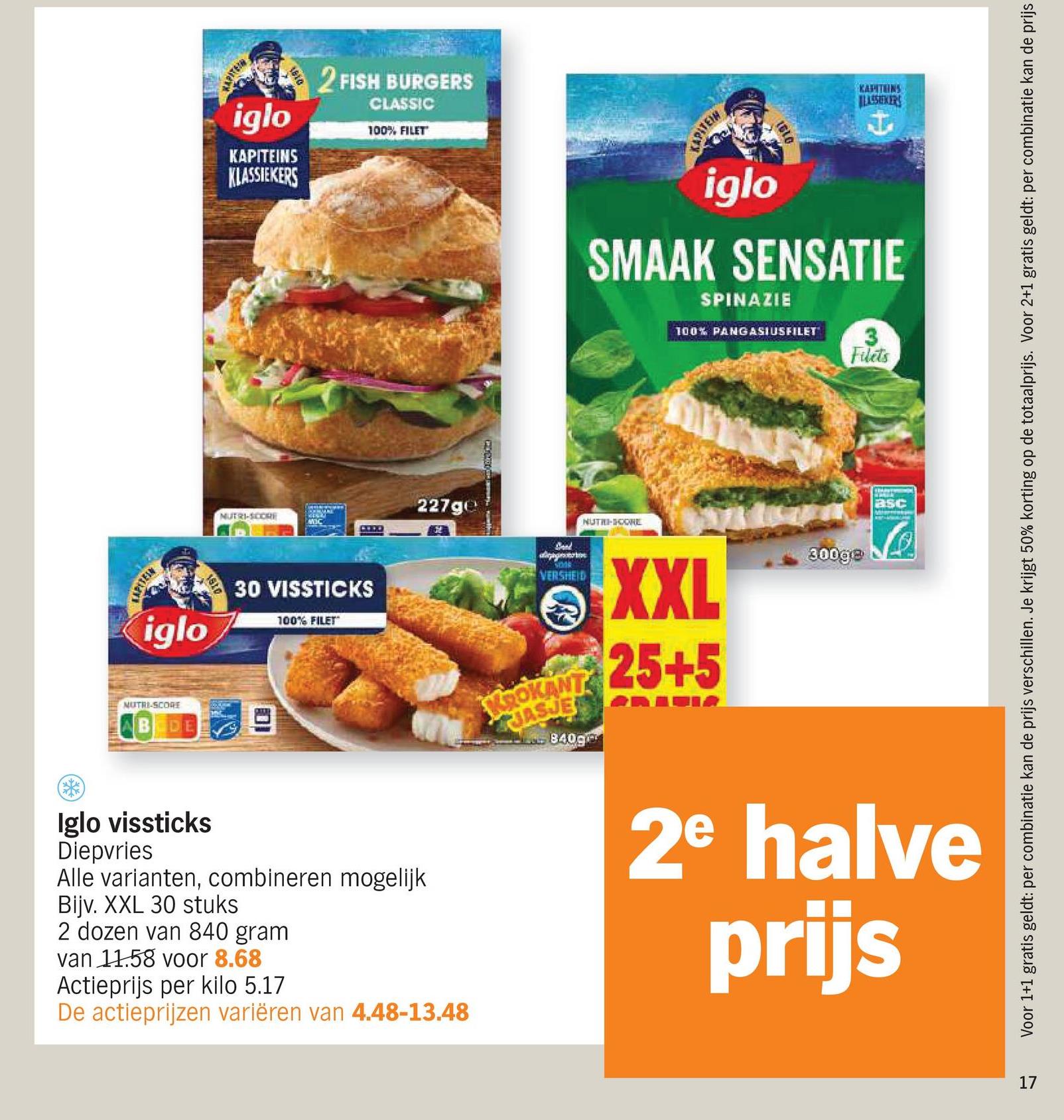 iglo
KAPITEINS
KLASSIEKERS
2 FISH BURGERS
CLASSIC
100% FILET
iglo
MUTRI-SCORE
DE
1810
NUTRI-SCORE
30 VISSTICKS
100% FILET
227ge
KAPITEINS
iglo
LSSIKERS
I
SMAAK SENSATIE
SPINAZIE
100% PANGASIUSFILET
Filets
NUTRI-SCORE
asc
Voor 1+1 gratis geldt: per combinatie kan de prijs verschillen. Je krijgt 50% korting op de totaalprijs. Voor 2+1 gratis geldt: per combinatie kan de prijs
apag
3008
VERSHEID
KROKANT
JASJE
8409
XXL
25+5
300g@
2e halve
prijs
Iglo vissticks
Diepvries
Alle varianten, combineren mogelijk
Bijv. XXL 30 stuks
2 dozen van 840 gram
van 11.58 voor 8.68
Actieprijs per kilo 5.17
De actieprijzen variëren van 4.48-13.48
17
77